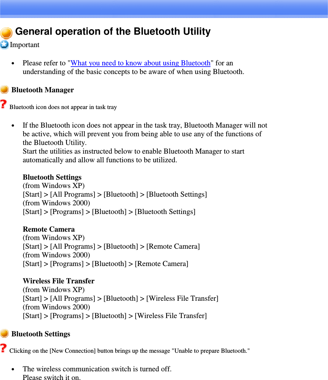 General operation of the Bluetooth UtilityImportant•  Please refer to &quot;What you need to know about using Bluetooth&quot;foranunderstanding of the basic concepts to be aware of when using Bluetooth.Bluetooth ManagerBluetooth icon does not appear in task tray•  If the Bluetooth icon does not appear in the task tray, Bluetooth Manager will notbe active, which will prevent you from being able to use any of the functions ofthe Bluetooth Utility.Start the utilities as instructed below to enable Bluetooth Manager to startautomatically and allow all functions to be utilized.Bluetooth Settings(from Windows XP)[Start] &gt; [All Programs] &gt; [Bluetooth] &gt; [Bluetooth Settings](from Windows 2000)[Start] &gt; [Programs] &gt; [Bluetooth] &gt; [Bluetooth Settings]Remote Camera(from Windows XP)[Start] &gt; [All Programs] &gt; [Bluetooth] &gt; [Remote Camera](from Windows 2000)[Start] &gt; [Programs] &gt; [Bluetooth] &gt; [Remote Camera]Wireless File Transfer(from Windows XP)[Start] &gt; [All Programs] &gt; [Bluetooth] &gt; [Wireless File Transfer](from Windows 2000)[Start] &gt; [Programs] &gt; [Bluetooth] &gt; [Wireless File Transfer]Bluetooth SettingsClicking on the [New Connection] button brings up the message &quot;Unable to prepare Bluetooth.&quot;•  The wireless communication switch is turned off.Please switch it on.
