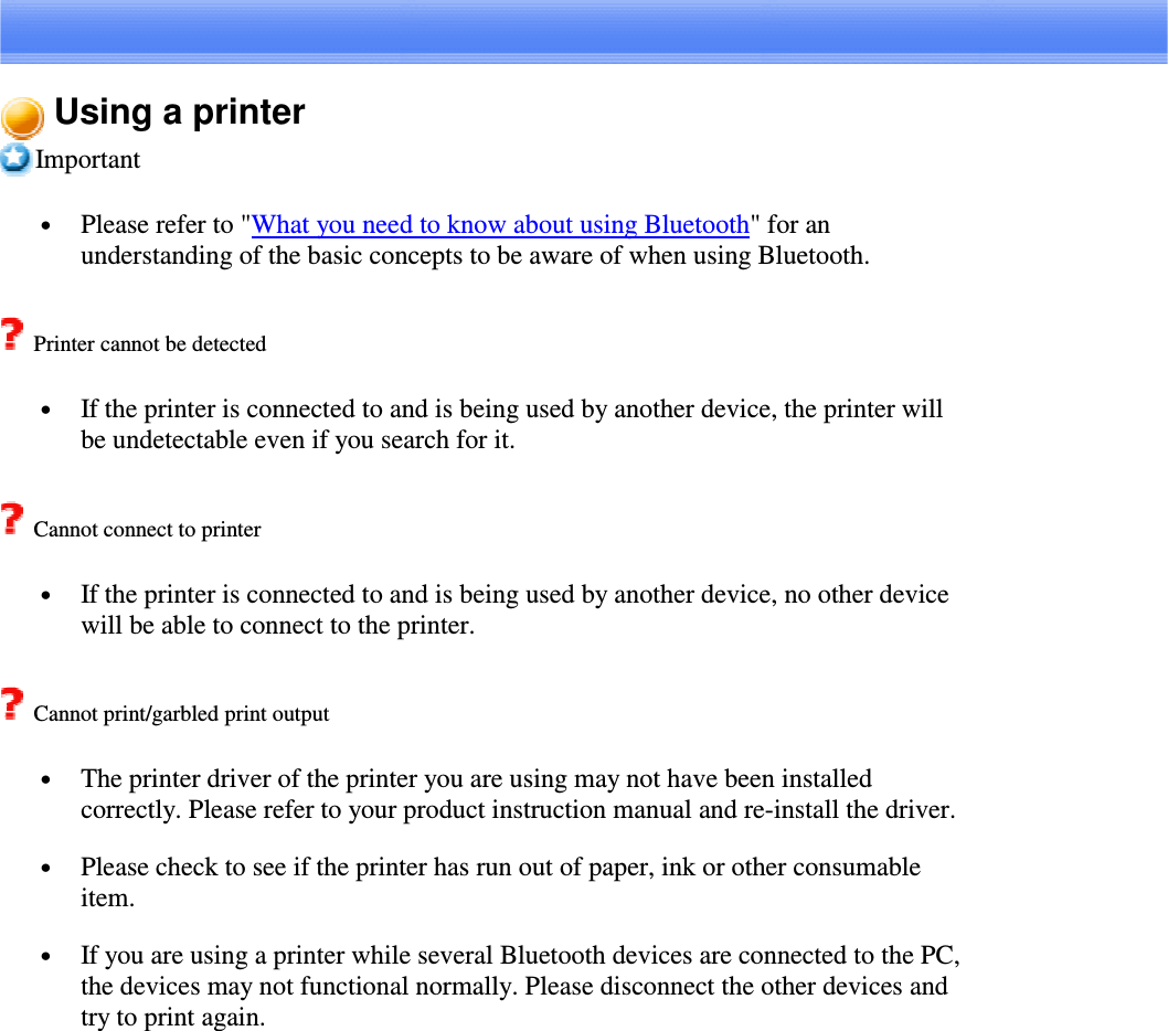 Using a printerImportant•  Please refer to &quot;What you need to know about using Bluetooth&quot;foranunderstanding of the basic concepts to be aware of when using Bluetooth.Printer cannot be detected•  If the printer is connected to and is being used by another device, the printer willbe undetectable even if you search for it.Cannot connect to printer•  If the printer is connected to and is being used by another device, no other devicewill be able to connect to the printer.Cannot print/garbled print output•  The printer driver of the printer you are using may not have been installedcorrectly. Please refer to your product instruction manual and re-install the driver.•  Please check to see if the printer has run out of paper, ink or other consumableitem.•  If you are using a printer while several Bluetooth devices are connected to the PC,the devices may not functional normally. Please disconnect the other devices andtry to print again.