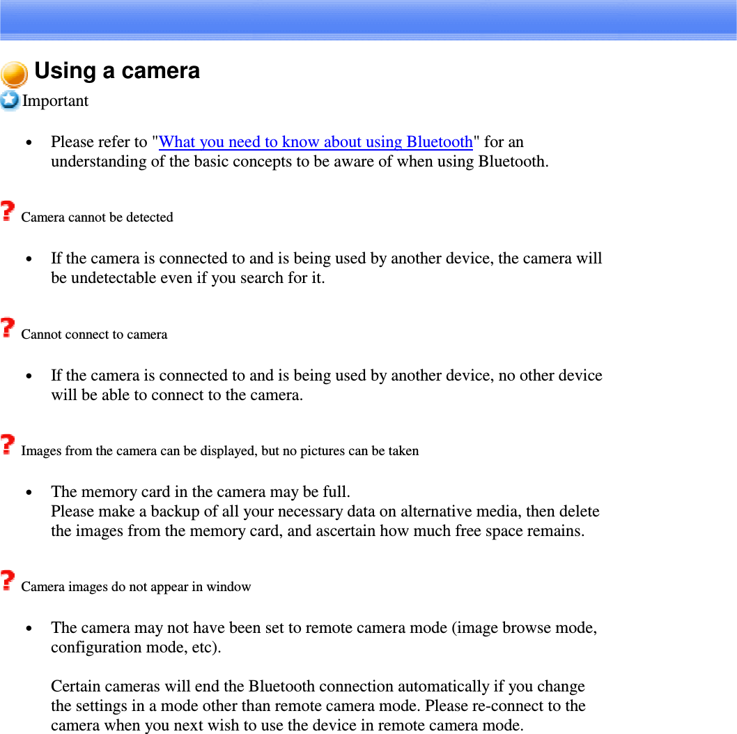 Using a cameraImportant•  Please refer to &quot;What you need to know about using Bluetooth&quot;foranunderstanding of the basic concepts to be aware of when using Bluetooth.Camera cannot be detected•  If the camera is connected to and is being used by another device, the camera willbe undetectable even if you search for it.Cannot connect to camera•  If the camera is connected to and is being used by another device, no other devicewill be able to connect to the camera.Images from the camera can be displayed, but no pictures can be taken•  The memory card in the camera may be full.Please make a backup of all your necessary data on alternative media, then deletethe images from the memory card, and ascertain how much free space remains.Camera images do not appear in window•  The camera may not have been set to remote camera mode (image browse mode,configuration mode, etc).Certain cameras will end the Bluetooth connection automatically if you changethe settings in a mode other than remote camera mode. Please re-connect to thecamera when you next wish to use the device in remote camera mode.