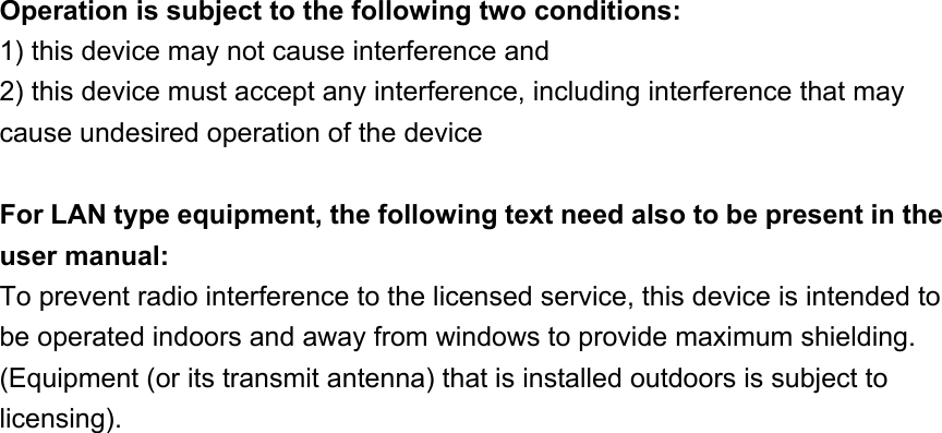 Operation is subject to the following two conditions: 1) this device may not cause interference and 2) this device must accept any interference, including interference that may cause undesired operation of the device For LAN type equipment, the following text need also to be present in the user manual: To prevent radio interference to the licensed service, this device is intended to be operated indoors and away from windows to provide maximum shielding. (Equipment (or its transmit antenna) that is installed outdoors is subject to licensing).