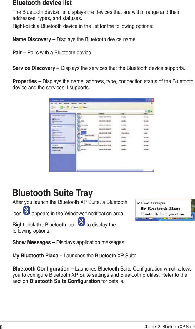 8Chapter 3: Bluetooth XP SuiteBluetooth device listThe Bluetooth device list displays the devices that are within range and their addresses, types, and statuses.Right-click a Bluetooth device in the list for the following options:Name Discovery – Displays the Bluetooth device name.Pair – Pairs with a Bluetooth device.Service Discovery – Displays the services that the Bluetooth device supports.Properties – Displays the name, address, type, connection status of the Bluetooth device and the services it supports.Bluetooth Suite TrayAfter you launch the Bluetooth XP Suite, a Bluetoothicon   appears in the Windows® notication area.Right-click the Bluetooth icon   to display the following options:Show Messages – Displays application messages.My Bluetooth Place – Launches the Bluetooth XP Suite.Bluetooth Conguration – Launches Bluetooth Suite Conguration which allows you to congure Bluetooth XP Suite settings and Bluetooth proles. Refer to the section Bluetooth Suite Conguration for details.