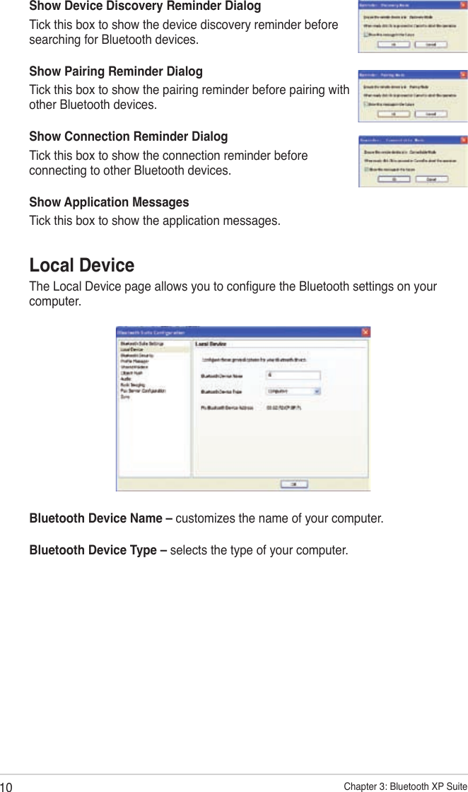 10 Chapter 3: Bluetooth XP SuiteLocal DeviceThe Local Device page allows you to congure the Bluetooth settings on your computer.Bluetooth Device Name – customizes the name of your computer.Bluetooth Device Type – selects the type of your computer.Show Device Discovery Reminder DialogTick this box to show the device discovery reminder before searching for Bluetooth devices.Show Pairing Reminder DialogTick this box to show the pairing reminder before pairing with other Bluetooth devices.Show Connection Reminder DialogTick this box to show the connection reminder before connecting to other Bluetooth devices.Show Application MessagesTick this box to show the application messages.