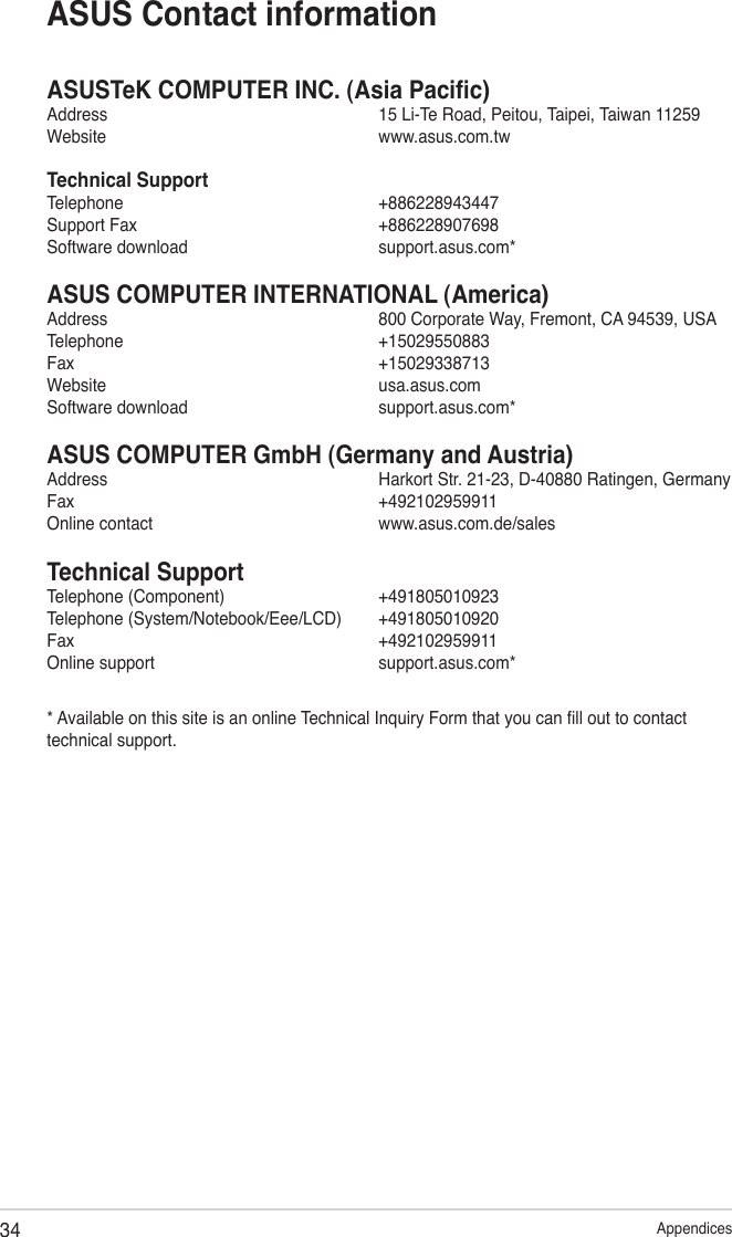 34 AppendicesASUSTeK COMPUTER INC. (Asia Pacic)Address      15 Li-Te Road, Peitou, Taipei, Taiwan 11259Website      www.asus.com.twTechnical SupportTelephone      +886228943447Support Fax      +886228907698Software download      support.asus.com*ASUS COMPUTER INTERNATIONAL (America)Address      800 Corporate Way, Fremont, CA 94539, USATelephone      +15029550883Fax        +15029338713Website      usa.asus.comSoftware download      support.asus.com*ASUS COMPUTER GmbH (Germany and Austria)Address      Harkort Str. 21-23, D-40880 Ratingen, GermanyFax        +492102959911Online contact      www.asus.com.de/salesTechnical SupportTelephone (Component)      +491805010923Telephone (System/Notebook/Eee/LCD)  +491805010920Fax        +492102959911Online support      support.asus.com** Available on this site is an online Technical Inquiry Form that you can ll out to contact technical support.ASUS Contact information