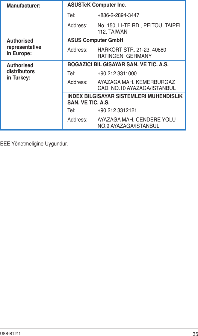 35USB-BT211Manufacturer: ASUSTeK Computer Inc.Tel: +886-2-2894-3447Address: No. 150, LI-TE RD., PEITOU, TAIPEI 112, TAIWANAuthorised representative  in Europe:ASUS Computer GmbHAddress: HARKORT STR. 21-23, 40880 RATINGEN, GERMANYAuthorised distributors  in Turkey:BOGAZICI BIL GISAYAR SAN. VE TIC. A.S.Tel: +90 212 3311000Address: AYAZAGA MAH. KEMERBURGAZ CAD. NO.10 AYAZAGA/ISTANBULINDEX BILGISAYAR SISTEMLERI MUHENDISLIK SAN. VE TIC. A.S.Tel: +90 212 3312121Address: AYAZAGA MAH. CENDERE YOLU NO.9 AYAZAGA/ISTANBULEEE Yönetmeliğine Uygundur.