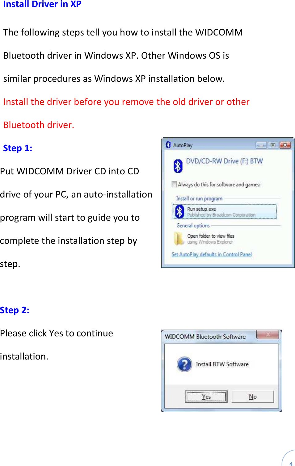  4 Install Driver in XP  The following steps tell you how to install the WIDCOMM Bluetooth driver in Windows XP. Other Windows OS is similar procedures as Windows XP installation below. Install the driver before you remove the old driver or other Bluetooth driver. Step 1: Put WIDCOMM Driver CD into CD drive of your PC, an auto-installation program will start to guide you to complete the installation step by step.  Step 2:   Please click Yes to continue installation.    