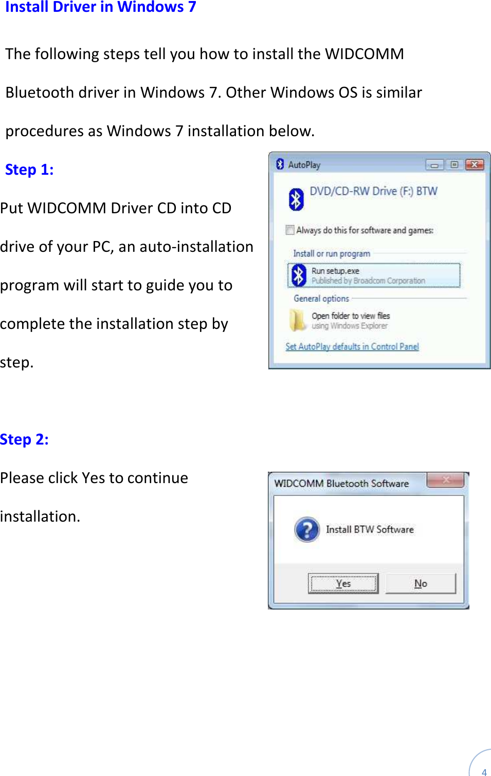  4 Install Driver in Windows 7  The following steps tell you how to install the WIDCOMM Bluetooth driver in Windows 7. Other Windows OS is similar procedures as Windows 7 installation below. Step 1: Put WIDCOMM Driver CD into CD drive of your PC, an auto-installation program will start to guide you to complete the installation step by step.  Step 2:   Please click Yes to continue installation.    