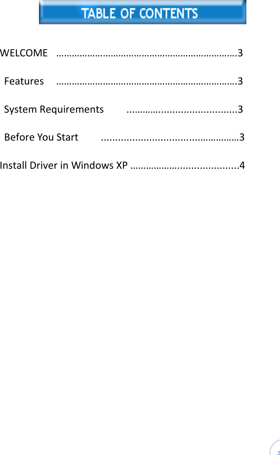  2    WELCOME  …………………………………………………………….3 Features  …………………………………………………………….3 System Requirements        ...………............................3 Before You Start        ...................................……………3 Install Driver in Windows XP ………………......................4    