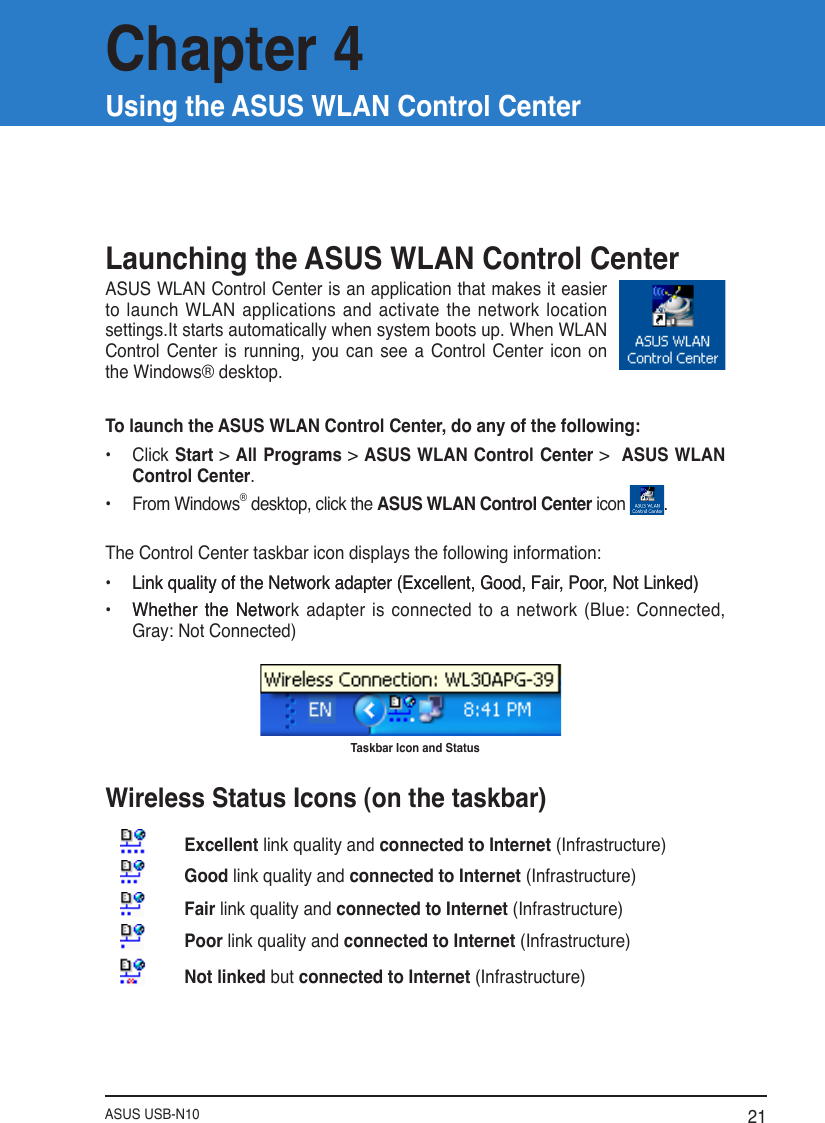 ASUS USB-N10 21Launching the ASUS WLAN Control CenterASUS WLAN Control Center is an application that makes it easier to launch WLAN applications and activate the network location settings.It starts automatically when system boots up. When WLAN Control  Center  is  running,  you  can  see  a  Control  Center  icon  on the Windows® desktop.To launch the ASUS WLAN Control Center, do any of the following:•  Click Start &gt; All Programs &gt; ASUS WLAN Control Center &gt;  ASUS WLAN Control Center.•  From Windows® desktop, click the ASUS WLAN Control Center icon  .The Control Center taskbar icon displays the following information:•  Link quality of the Network adapter (Excellent, Good, Fair, Poor, Not Linked)Link quality of the Network adapter (Excellent, Good, Fair, Poor, Not Linked)•  Whether the NetwoWhether the  Network adapter is  connected to  a network (Blue:  Connected, Gray: Not Connected)Taskbar Icon and Status Wireless Status Icons (on the taskbar)Excellent link quality and connected to Internet (Infrastructure)Good link quality and connected to Internet (Infrastructure)Fair link quality and connected to Internet (Infrastructure)Poor link quality and connected to Internet (Infrastructure)Not linked but connected to Internet (Infrastructure)Chapter 4Using the ASUS WLAN Control Center