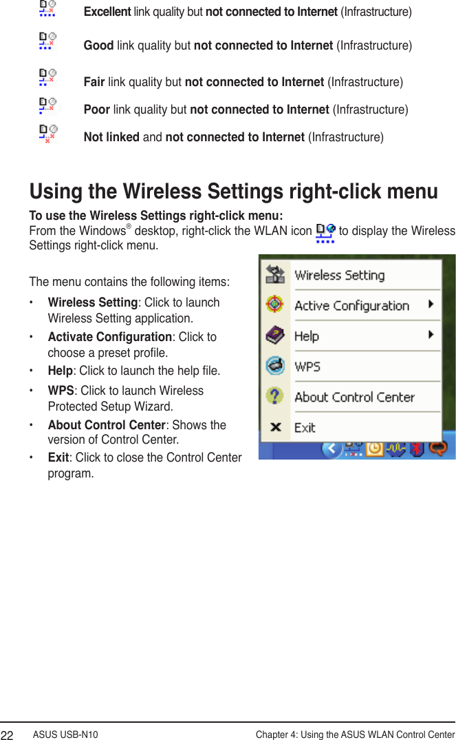 ASUS USB-N10                Chapter 4: Using the ASUS WLAN Control Center22Using the Wireless Settings right-click menuTo use the Wireless Settings right-click menu:From the Windows® desktop, right-click the WLAN icon   to display the Wireless Settings right-click menu. The menu contains the following items:•  Wireless Setting: Click to launch Wireless Setting application.•  Activate Conguration: Click to choose a preset prole.•  Help: Click to launch the help le.•  WPS: Click to launch Wireless Protected Setup Wizard.•  About Control Center: Shows the version of Control Center.•  Exit: Click to close the Control Center program.Excellent link quality but not connected to Internet (Infrastructure)Good link quality but not connected to Internet (Infrastructure)Fair link quality but not connected to Internet (Infrastructure)Poor link quality but not connected to Internet (Infrastructure)Not linked and not connected to Internet (Infrastructure)