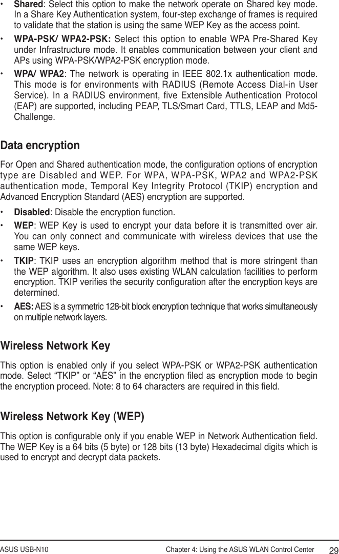 ASUS USB-N10                Chapter 4: Using the ASUS WLAN Control Center 29•  Shared: Select this option to make the network operate on Shared key mode. In a Share Key Authentication system, four-step exchange of frames is required to validate that the station is using the same WEP Key as the access point.•  WPA-PSK/ WPA2-PSK: Select  this  option to enable  WPA Pre-Shared Key under Infrastructure  mode. It enables communication between your client and APs using WPA-PSK/WPA2-PSK encryption mode.•  WPA/  WPA2: The  network  is  operating  in  IEEE  802.1x  authentication  mode. This mode is for environments with RADIUS (Remote Access Dial-in User Service). In  a RADIUS environment,  five Extensible Authentication Protocol (EAP) are supported, including PEAP, TLS/Smart Card, TTLS, LEAP and Md5-Challenge.Data encryptionFor Open and Shared authentication mode, the conguration options of encryption type are Disabled and WEP. For WPA, WPA-PSK, WPA2 and WPA2-PSK authentication  mode,  Temporal  Key  Integrity  Protocol  (TKIP)  encryption  and Advanced Encryption Standard (AES) encryption are supported.•  Disabled: Disable the encryption function.•  WEP: WEP Key is  used to encrypt  your data  before it is  transmitted over air. You can  only connect  and communicate  with wireless  devices that  use the same WEP keys.•  TKIP:  TKIP  uses  an  encryption  algorithm  method  that  is  more  stringent  than the WEP algorithm. It also uses existing WLAN calculation facilities to perform encryption. TKIP veries the security conguration after the encryption keys are determined.•  AES: AES is a symmetric 128-bit block encryption technique that works simultaneously on multiple network layers.Wireless Network KeyThis  option  is  enabled  only  if  you  select  WPA-PSK  or  WPA2-PSK  authentication mode. Select “TKIP” or “AES” in the encryption led as encryption mode to begin the encryption proceed. Note: 8 to 64 characters are required in this eld.Wireless Network Key (WEP)This option is congurable only if you enable WEP in Network Authentication eld. The WEP Key is a 64 bits (5 byte) or 128 bits (13 byte) Hexadecimal digits which is used to encrypt and decrypt data packets.