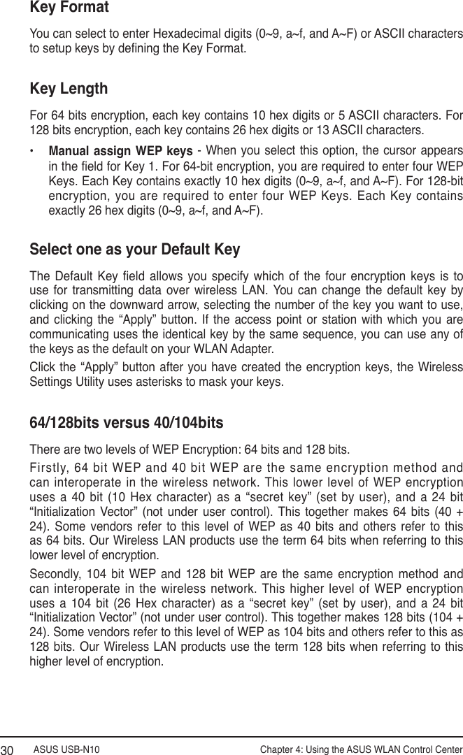 ASUS USB-N10                Chapter 4: Using the ASUS WLAN Control Center30Key FormatYou can select to enter Hexadecimal digits (0~9, a~f, and A~F) or ASCII characters to setup keys by dening the Key Format.Key LengthFor 64 bits encryption, each key contains 10 hex digits or 5 ASCII characters. For 128 bits encryption, each key contains 26 hex digits or 13 ASCII characters.•  Manual assign  WEP keys -  When you select this option, the cursor  appears in the eld for Key 1. For 64-bit encryption, you are required to enter four WEP Keys. Each Key contains exactly 10 hex digits (0~9, a~f, and A~F). For 128-bit encryption, you are required to enter four WEP Keys. Each Key contains exactly 26 hex digits (0~9, a~f, and A~F).Select one as your Default KeyThe  Default  Key  eld  allows  you  specify  which  of  the  four  encryption  keys  is  to use  for  transmitting  data  over  wireless  LAN. You  can  change  the  default  key  by clicking on the downward arrow, selecting the number of the key you want to use, and  clicking  the  “Apply”  button.  If  the  access  point  or  station  with  which  you  are communicating uses the identical key by the same sequence, you can use any of the keys as the default on your WLAN Adapter.Click the  “Apply” button  after you  have created  the encryption  keys, the  Wireless Settings Utility uses asterisks to mask your keys.64/128bits versus 40/104bitsThere are two levels of WEP Encryption: 64 bits and 128 bits.Firstly, 64 bit WEP and 40 bit WEP are the same encryption method and can interoperate in the wireless network. This  lower level of WEP encryption uses a  40  bit (10  Hex character) as  a “secret  key”  (set by  user), and a  24 bit  “Initialization  Vector”  (not  under  user  control).  This  together  makes  64  bits  (40  + 24).  Some  vendors  refer  to  this  level  of  WEP  as  40  bits  and  others  refer  to  this as 64 bits. Our Wireless LAN products use the term 64 bits when referring to this lower level of encryption.Secondly,  104  bit  WEP and  128  bit  WEP  are  the  same  encryption  method  and can interoperate in the  wireless  network. This higher  level of WEP  encryption uses  a  104 bit (26 Hex character)  as  a  “secret  key”  (set  by user), and a 24  bit  “Initialization Vector” (not under user control). This together makes 128 bits (104 + 24). Some vendors refer to this level of WEP as 104 bits and others refer to this as 128 bits. Our Wireless LAN  products use the term  128 bits when referring to this higher level of encryption.