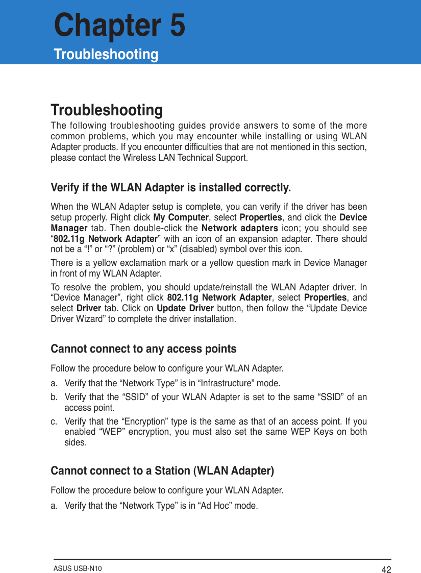 ASUS USB-N10 42TroubleshootingThe following troubleshooting guides provide answers to some of the more common  problems,  which  you  may  encounter  while  installing  or  using  WLAN Adapter products. If you encounter difculties that are not mentioned in this section, please contact the Wireless LAN Technical Support.Verify if the WLAN Adapter is installed correctly.When the WLAN Adapter setup is complete, you can verify if the driver has been setup properly. Right click My Computer, select Properties, and click the Device Manager  tab. Then double-click the Network adapters icon; you  should  see “802.11g  Network Adapter” with an  icon  of an  expansion  adapter. There  should not be a “!” or “?” (problem) or “x” (disabled) symbol over this icon. There is a yellow exclamation mark or a yellow question mark in Device Manager in front of my WLAN Adapter.To  resolve  the  problem,  you  should  update/reinstall  the  WLAN Adapter  driver.  In “Device  Manager”,  right  click  802.11g  Network Adapter,  select  Properties, and select Driver tab. Click on Update Driver button, then  follow the  “Update Device Driver Wizard” to complete the driver installation. Cannot connect to any access pointsFollow the procedure below to congure your WLAN Adapter.a.  Verify that the “Network Type” is in “Infrastructure” mode.b.  Verify  that the “SSID”  of your  WLAN Adapter is set to the  same “SSID” of an access point.c.  Verify that the “Encryption” type is the same as that of an access point. If you enabled  “WEP”  encryption,  you  must  also  set  the  same WEP  Keys  on both sides.Cannot connect to a Station (WLAN Adapter)Follow the procedure below to congure your WLAN Adapter.a.  Verify that the “Network Type” is in “Ad Hoc” mode.Chapter 5Troubleshooting