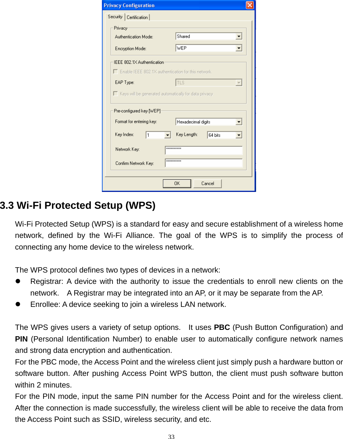  33  3.3 Wi-Fi Protected Setup (WPS) Wi-Fi Protected Setup (WPS) is a standard for easy and secure establishment of a wireless home network, defined by the Wi-Fi Alliance. The goal of the WPS is to simplify the process of connecting any home device to the wireless network.      The WPS protocol defines two types of devices in a network: z  Registrar: A device with the authority to issue the credentials to enroll new clients on the network.    A Registrar may be integrated into an AP, or it may be separate from the AP.   z  Enrollee: A device seeking to join a wireless LAN network.    The WPS gives users a variety of setup options.    It uses PBC (Push Button Configuration) and PIN (Personal Identification Number) to enable user to automatically configure network names and strong data encryption and authentication.   For the PBC mode, the Access Point and the wireless client just simply push a hardware button or software button. After pushing Access Point WPS button, the client must push software button within 2 minutes. For the PIN mode, input the same PIN number for the Access Point and for the wireless client. After the connection is made successfully, the wireless client will be able to receive the data from the Access Point such as SSID, wireless security, and etc. 