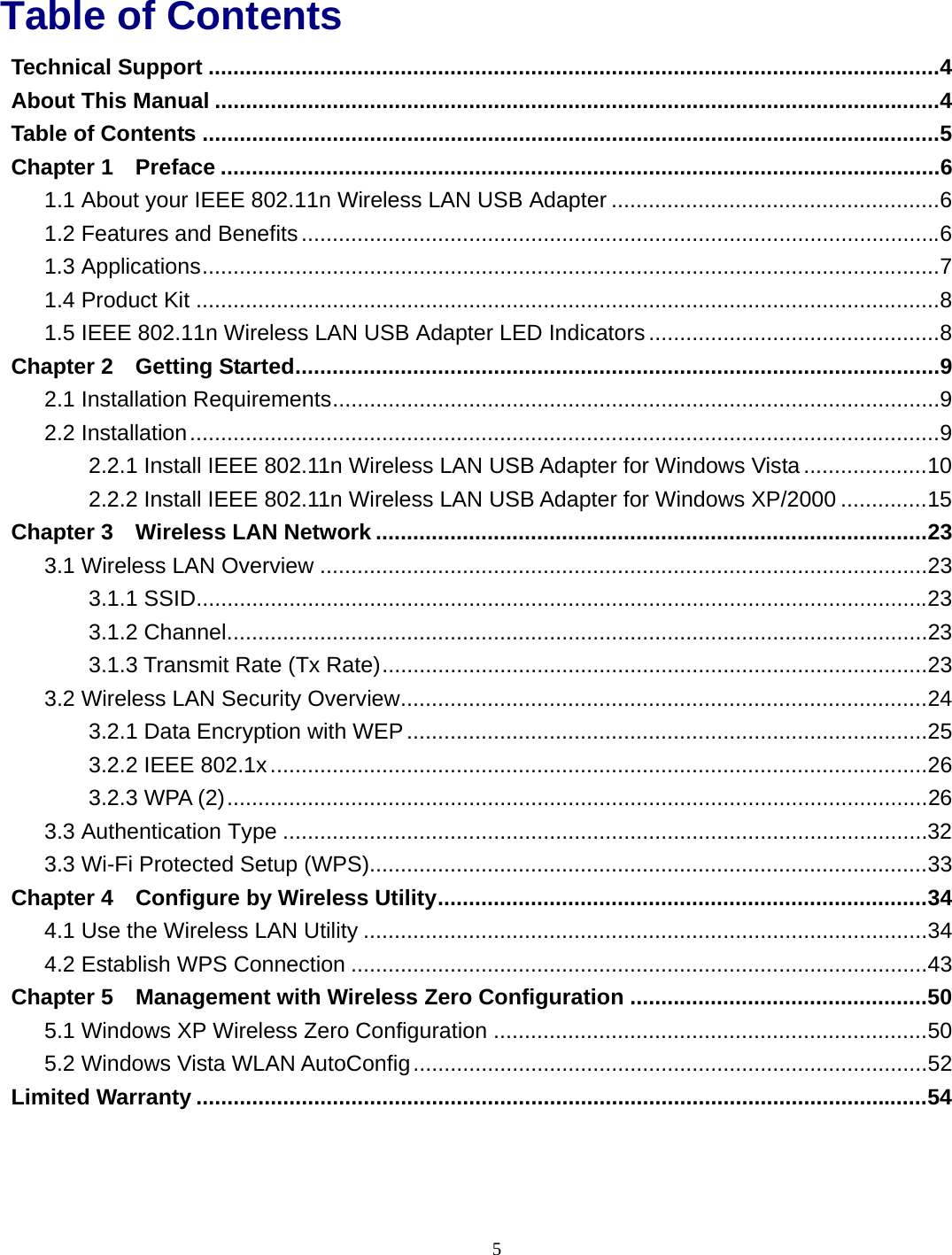  5 Table of Contents Technical Support ......................................................................................................................4 About This Manual .....................................................................................................................4 Table of Contents .......................................................................................................................5 Chapter 1 Preface ....................................................................................................................6 1.1 About your IEEE 802.11n Wireless LAN USB Adapter .....................................................6 1.2 Features and Benefits.......................................................................................................6 1.3 Applications.......................................................................................................................7 1.4 Product Kit ........................................................................................................................8 1.5 IEEE 802.11n Wireless LAN USB Adapter LED Indicators ...............................................8 Chapter 2 Getting Started........................................................................................................9 2.1 Installation Requirements..................................................................................................9 2.2 Installation.........................................................................................................................9 2.2.1 Install IEEE 802.11n Wireless LAN USB Adapter for Windows Vista....................10 2.2.2 Install IEEE 802.11n Wireless LAN USB Adapter for Windows XP/2000 ..............15 Chapter 3 Wireless LAN Network .........................................................................................23 3.1 Wireless LAN Overview ..................................................................................................23 3.1.1 SSID......................................................................................................................23 3.1.2 Channel.................................................................................................................23 3.1.3 Transmit Rate (Tx Rate)........................................................................................23 3.2 Wireless LAN Security Overview.....................................................................................24 3.2.1 Data Encryption with WEP....................................................................................25 3.2.2 IEEE 802.1x..........................................................................................................26 3.2.3 WPA (2).................................................................................................................26 3.3 Authentication Type ........................................................................................................32 3.3 Wi-Fi Protected Setup (WPS)..........................................................................................33 Chapter 4 Configure by Wireless Utility...............................................................................34 4.1 Use the Wireless LAN Utility ...........................................................................................34 4.2 Establish WPS Connection .............................................................................................43 Chapter 5 Management with Wireless Zero Configuration ................................................50 5.1 Windows XP Wireless Zero Configuration ......................................................................50 5.2 Windows Vista WLAN AutoConfig...................................................................................52 Limited Warranty ......................................................................................................................54 