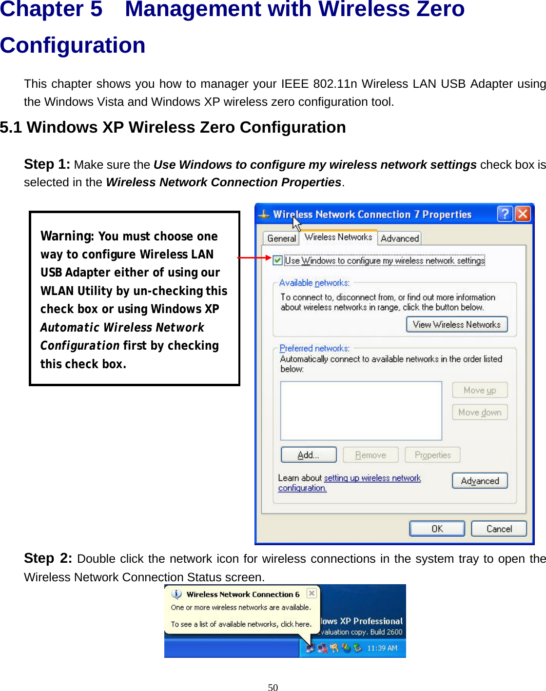  50 Chapter 5 Management with Wireless Zero Configuration This chapter shows you how to manager your IEEE 802.11n Wireless LAN USB Adapter using the Windows Vista and Windows XP wireless zero configuration tool. 5.1 Windows XP Wireless Zero Configuration Step 1: Make sure the Use Windows to configure my wireless network settings check box is selected in the Wireless Network Connection Properties.  Step 2: Double click the network icon for wireless connections in the system tray to open the Wireless Network Connection Status screen.  Warning: You must choose one way to configure Wireless LAN USB Adapter either of using our WLAN Utility by un-checking this check box or using Windows XP Automatic Wireless Network Configuration first by checking this check box. 