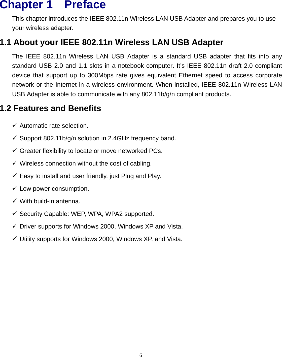 6 Chapter 1 Preface This chapter introduces the IEEE 802.11n Wireless LAN USB Adapter and prepares you to use your wireless adapter. 1.1 About your IEEE 802.11n Wireless LAN USB Adapter The IEEE 802.11n Wireless LAN USB Adapter is a standard USB adapter that fits into any standard USB 2.0 and 1.1 slots in a notebook computer. It’s IEEE 802.11n draft 2.0 compliant device that support up to 300Mbps rate gives equivalent Ethernet speed to access corporate network or the Internet in a wireless environment. When installed, IEEE 802.11n Wireless LAN USB Adapter is able to communicate with any 802.11b/g/n compliant products. 1.2 Features and Benefits 9 Automatic rate selection. 9 Support 802.11b/g/n solution in 2.4GHz frequency band. 9 Greater flexibility to locate or move networked PCs. 9 Wireless connection without the cost of cabling. 9 Easy to install and user friendly, just Plug and Play. 9 Low power consumption. 9 With build-in antenna. 9 Security Capable: WEP, WPA, WPA2 supported. 9 Driver supports for Windows 2000, Windows XP and Vista. 9 Utility supports for Windows 2000, Windows XP, and Vista. 