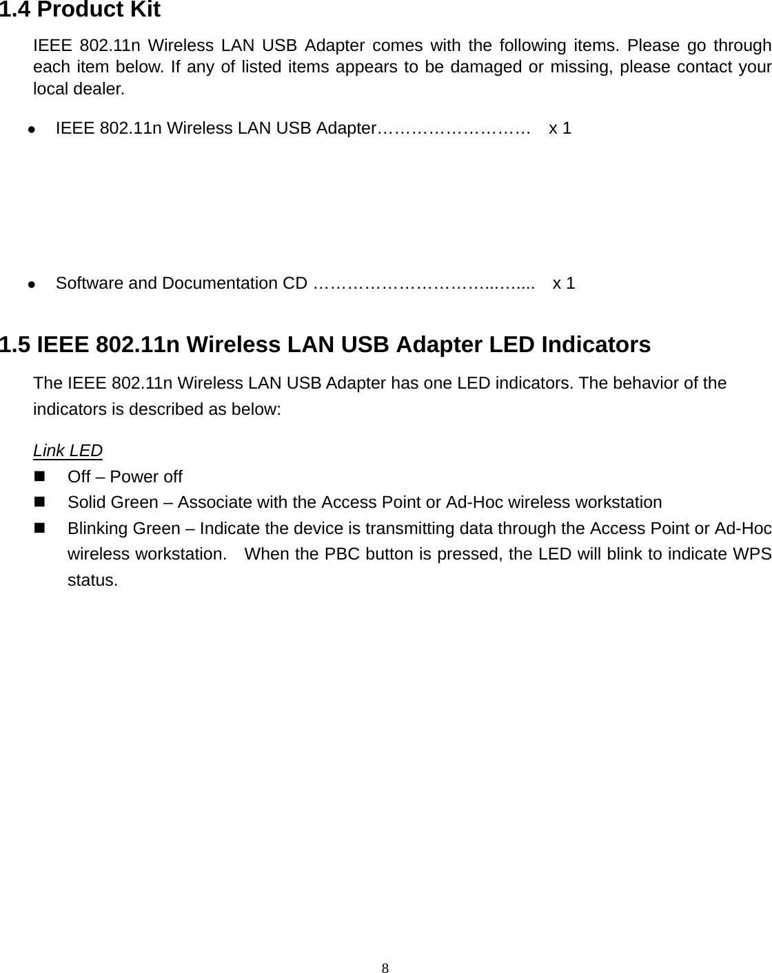  8 1.4 Product Kit IEEE 802.11n Wireless LAN USB Adapter comes with the following items. Please go through each item below. If any of listed items appears to be damaged or missing, please contact your local dealer. z IEEE 802.11n Wireless LAN USB Adapter………………………    x 1  z Software and Documentation CD …………………………...…....    x 1 1.5 IEEE 802.11n Wireless LAN USB Adapter LED Indicators The IEEE 802.11n Wireless LAN USB Adapter has one LED indicators. The behavior of the indicators is described as below: Link LED   Off – Power off     Solid Green – Associate with the Access Point or Ad-Hoc wireless workstation     Blinking Green – Indicate the device is transmitting data through the Access Point or Ad-Hoc wireless workstation.    When the PBC button is pressed, the LED will blink to indicate WPS status.     