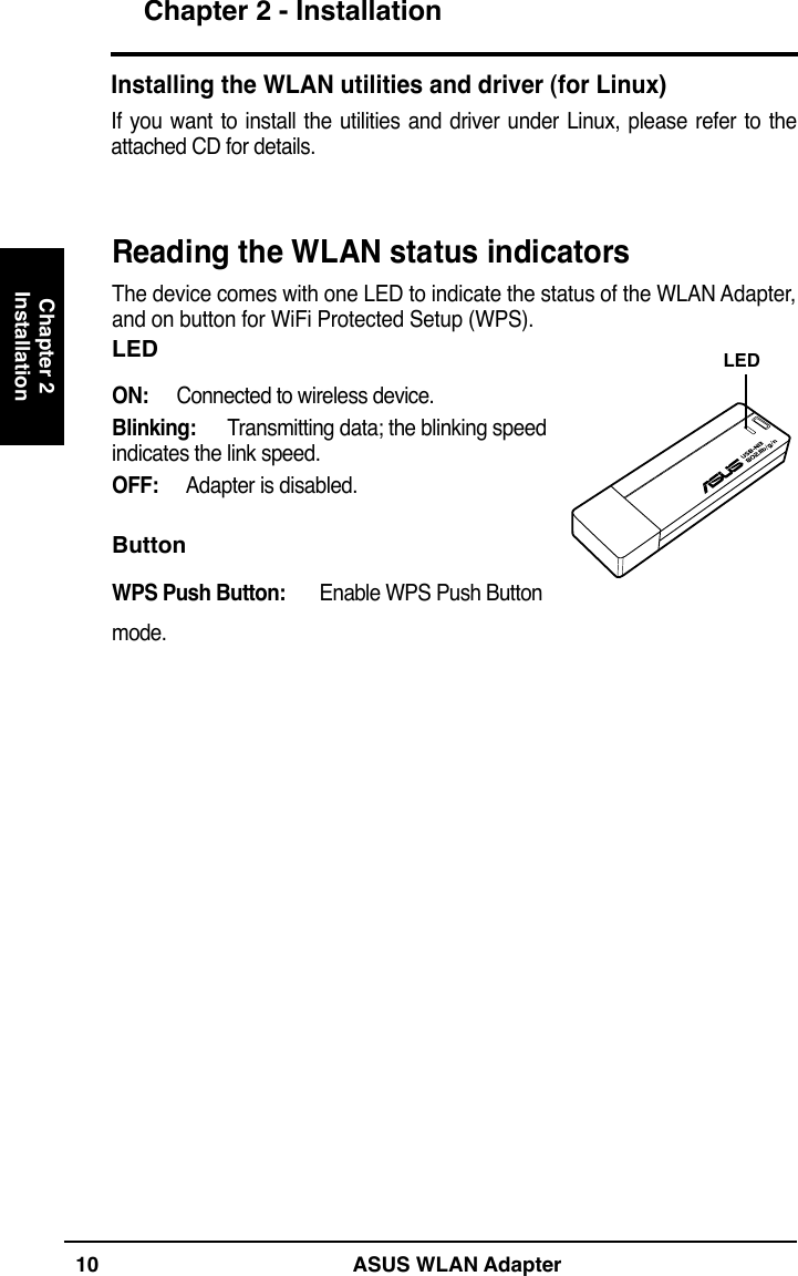 Chapter 210 ASUS WLAN AdapterChapter 2 - InstallationInstallationInstalling the WLAN utilities and driver (for Linux)If  you want to install  the utilities and  driver under  Linux,  please refer  to  the attached CD for details.Reading the WLAN status indicatorsThe device comes with one LED to indicate the status of the WLAN Adapter,  and on button for WiFi Protected Setup (WPS).LEDON:  Connected to wireless device.Blinking:  Transmitting data; the blinking speed indicates the link speed.OFF:  Adapter is disabled.ButtonWPS Push Button:   Enable WPS Push Button mode.LED