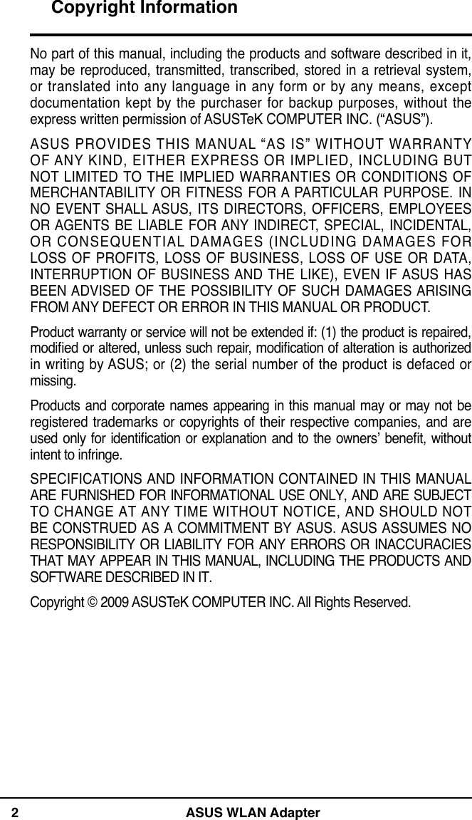 2 ASUS WLAN AdapterNo part of this manual, including the products and software described in it, may be reproduced, transmitted, transcribed, stored in a  retrieval system, or translated into any language  in any form or by  any means, except documentation kept by the purchaser for backup  purposes, without the express written permission of ASUSTeK COMPUTER INC. (“ASUS”).ASUS PROVIDES THIS MANUAL “AS IS” WITHOUT WARRANTY OF ANY KIND, EITHER EXPRESS OR IMPLIED, INCLUDING BUT NOT  LIMITED TO THE  IMPLIED  WARRANTIES OR  CONDITIONS  OF MERCHANTABILITY  OR FITNESS  FOR A  PARTICULAR  PURPOSE. IN NO EVENT SHALL ASUS,  ITS DIRECTORS, OFFICERS,  EMPLOYEES OR AGENTS  BE  LIABLE  FOR ANY INDIRECT, SPECIAL,  INCIDENTAL, OR CONSEQUENTIAL DAMAGES (INCLUDING DAMAGES FOR LOSS  OF PROFITS, LOSS OF BUSINESS,  LOSS OF USE  OR DATA, INTERRUPTION OF BUSINESS AND THE LIKE), EVEN  IF ASUS HAS BEEN ADVISED  OF THE  POSSIBILITY OF  SUCH  DAMAGES ARISING FROM ANY DEFECT OR ERROR IN THIS MANUAL OR PRODUCT.Product warranty or service will not be extended if: (1) the product is repaired, modied or altered, unless such repair, modication of alteration is authorized in  writing by ASUS; or (2) the  serial number of the product is  defaced or missing.Products and corporate names appearing in this manual may or may not be registered  trademarks or  copyrights of  their respective companies, and  are used only  for identication or explanation and to  the owners’ benet, without intent to infringe. SPECIFICATIONS AND INFORMATION  CONTAINED IN THIS MANUAL ARE FURNISHED FOR INFORMATIONAL USE ONLY, AND ARE SUBJECT TO CHANGE AT ANY  TIME WITHOUT NOTICE, AND SHOULD NOT BE  CONSTRUED AS A COMMITMENT  BY  ASUS. ASUS ASSUMES NO RESPONSIBILITY  OR  LIABILITY  FOR ANY ERRORS OR  INACCURACIES THAT MAY APPEAR IN THIS MANUAL, INCLUDING THE PRODUCTS AND SOFTWARE DESCRIBED IN IT.Copyright © 2009 ASUSTeK COMPUTER INC. All Rights Reserved.Copyright Information