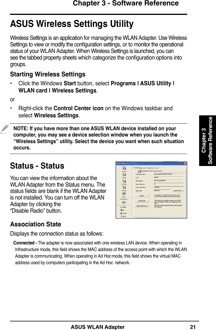 ASUS WLAN Adapter 21Chapter 3 - Software ReferenceChapter 3Software ReferenceStatus - StatusYou can view the information about the WLAN Adapter from the Status menu. The status elds are blank if the WLAN Adapter is not installed. You can turn off the WLAN Adapter by clicking the  “Disable Radio” button.Association StateDisplays the connection status as follows:   Connected - The adapter is now associated with one wireless LAN device. When operating in Infrastructure mode, this eld shows the MAC address of the access point with which the WLAN Adapter is communicating. When operating in Ad Hoc mode, this eld shows the virtual MAC address used by computers participating in the Ad Hoc  network. ASUS Wireless Settings UtilityWireless Settings is an application for managing the WLAN Adapter. Use Wireless Settings to view or modify the conguration settings, or to monitor the operational status of your WLAN Adapter. When Wireless Settings is launched, you can see the tabbed property sheets which categorize the conguration options into groups.Starting Wireless Settings•  Click the Windows Start button, select Programs | ASUS Utility | WLAN card | Wireless Settings.or•  Right-click the Control Center icon on the Windows taskbar and select Wireless Settings.NOTE: If you have more than one ASUS WLAN device installed on your computer, you may see a device selection window when you launch the  “Wireless Settings” utility. Select the device you want when such situation occurs.