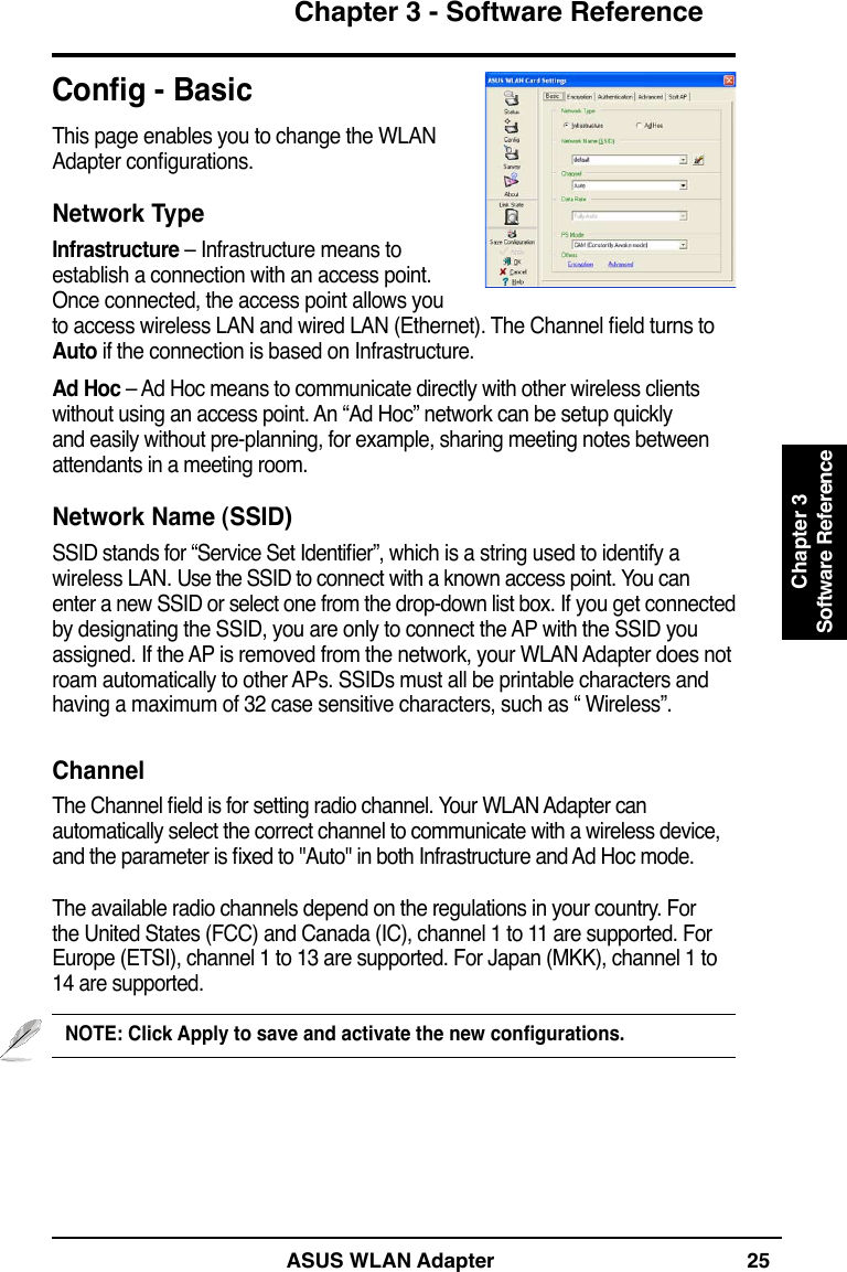 ASUS WLAN Adapter 25Chapter 3 - Software ReferenceChapter 3Software ReferenceCong - BasicThis page enables you to change the WLAN Adapter congurations.Network TypeInfrastructure – Infrastructure means to establish a connection with an access point. Once connected, the access point allows you to access wireless LAN and wired LAN (Ethernet). The Channel eld turns to Auto if the connection is based on Infrastructure.Ad Hoc – Ad Hoc means to communicate directly with other wireless clients without using an access point. An “Ad Hoc” network can be setup quickly and easily without pre-planning, for example, sharing meeting notes between attendants in a meeting room.Network Name (SSID)SSID stands for “Service Set Identier”, which is a string used to identify a wireless LAN. Use the SSID to connect with a known access point. You can enter a new SSID or select one from the drop-down list box. If you get connected by designating the SSID, you are only to connect the AP with the SSID you assigned. If the AP is removed from the network, your WLAN Adapter does not roam automatically to other APs. SSIDs must all be printable characters and having a maximum of 32 case sensitive characters, such as “ Wireless”.ChannelThe Channel eld is for setting radio channel. Your WLAN Adapter can automatically select the correct channel to communicate with a wireless device, and the parameter is xed to &quot;Auto&quot; in both Infrastructure and Ad Hoc mode.The available radio channels depend on the regulations in your country. For the United States (FCC) and Canada (IC), channel 1 to 11 are supported. For Europe (ETSI), channel 1 to 13 are supported. For Japan (MKK), channel 1 to 14 are supported.NOTE: Click Apply to save and activate the new congurations.