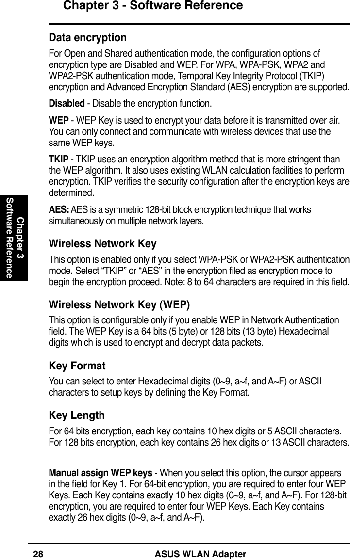 28 ASUS WLAN AdapterChapter 3 - Software ReferenceChapter 3Software ReferenceData encryptionFor Open and Shared authentication mode, the conguration options of encryption type are Disabled and WEP. For WPA, WPA-PSK, WPA2 and WPA2-PSK authentication mode, Temporal Key Integrity Protocol (TKIP) encryption and Advanced Encryption Standard (AES) encryption are supported.Disabled - Disable the encryption function.WEP - WEP Key is used to encrypt your data before it is transmitted over air. You can only connect and communicate with wireless devices that use the same WEP keys.TKIP - TKIP uses an encryption algorithm method that is more stringent than the WEP algorithm. It also uses existing WLAN calculation facilities to perform encryption. TKIP veries the security conguration after the encryption keys are determined.AES: AES is a symmetric 128-bit block encryption technique that works simultaneously on multiple network layers.Wireless Network KeyThis option is enabled only if you select WPA-PSK or WPA2-PSK authentication mode. Select “TKIP” or “AES” in the encryption led as encryption mode to begin the encryption proceed. Note: 8 to 64 characters are required in this eld.Wireless Network Key (WEP)This option is congurable only if you enable WEP in Network Authentication eld. The WEP Key is a 64 bits (5 byte) or 128 bits (13 byte) Hexadecimal digits which is used to encrypt and decrypt data packets.Key FormatYou can select to enter Hexadecimal digits (0~9, a~f, and A~F) or ASCII characters to setup keys by dening the Key Format.Key LengthFor 64 bits encryption, each key contains 10 hex digits or 5 ASCII characters. For 128 bits encryption, each key contains 26 hex digits or 13 ASCII characters.Manual assign WEP keys - When you select this option, the cursor appears in the eld for Key 1. For 64-bit encryption, you are required to enter four WEP Keys. Each Key contains exactly 10 hex digits (0~9, a~f, and A~F). For 128-bit encryption, you are required to enter four WEP Keys. Each Key contains exactly 26 hex digits (0~9, a~f, and A~F).