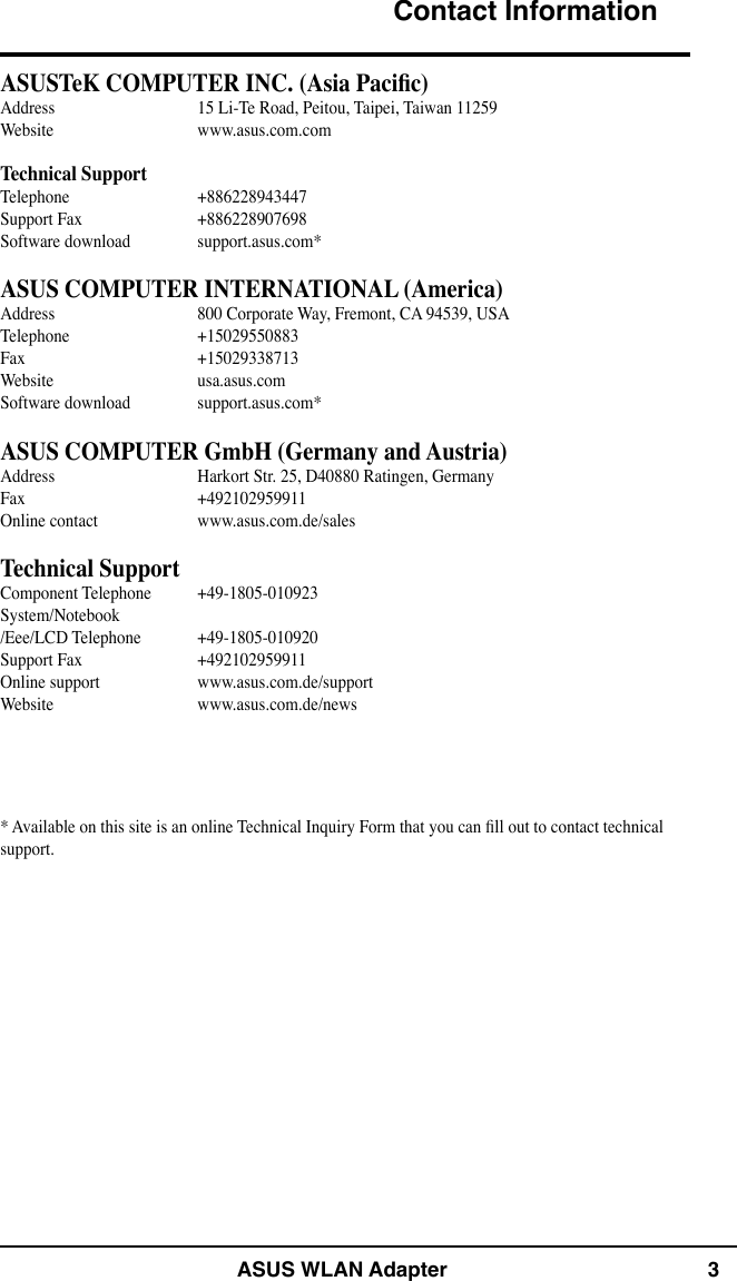 ASUS WLAN Adapter 3Contact InformationASUSTeK COMPUTER INC. (Asia Pacic)Address  15 Li-Te Road, Peitou, Taipei, Taiwan 11259Website  www.asus.com.comTechnical SupportTelephone  +886228943447Support Fax  +886228907698Software download  support.asus.com*ASUS COMPUTER INTERNATIONAL (America)Address  800 Corporate Way, Fremont, CA 94539, USATelephone  +15029550883Fax    +15029338713Website  usa.asus.comSoftware download  support.asus.com*ASUS COMPUTER GmbH (Germany and Austria)Address  Harkort Str. 25, D40880 Ratingen, GermanyFax    +492102959911Online contact  www.asus.com.de/salesTechnical SupportComponent Telephone  +49-1805-010923System/Notebook /Eee/LCD Telephone  +49-1805-010920Support Fax  +492102959911Online support  www.asus.com.de/supportWebsite  www.asus.com.de/news* Available on this site is an online Technical Inquiry Form that you can ll out to contact technical support.