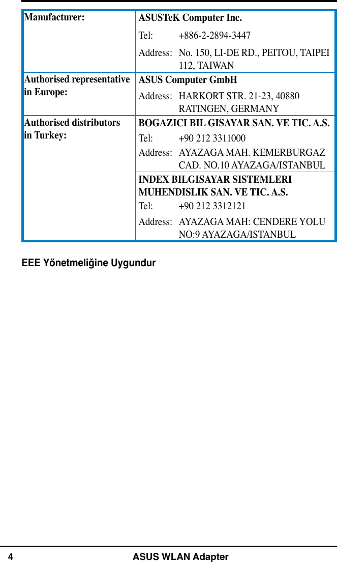 4 ASUS WLAN AdapterManufacturer: ASUSTeK Computer Inc.Tel: +886-2-2894-3447Address: No. 150, LI-DE RD., PEITOU, TAIPEI 112, TAIWANAuthorised representative  in Europe:ASUS Computer GmbHAddress: HARKORT STR. 21-23, 40880 RATINGEN, GERMANYAuthorised distributors  in Turkey:BOGAZICI BIL GISAYAR SAN. VE TIC. A.S.Tel: +90 212 3311000Address: AYAZAGA MAH. KEMERBURGAZ CAD. NO.10 AYAZAGA/ISTANBULINDEX BILGISAYAR SISTEMLERI MUHENDISLIK SAN. VE TIC. A.S.Tel: +90 212 3312121Address: AYAZAGA MAH: CENDERE YOLU NO:9 AYAZAGA/ISTANBULEEE Yönetmeliğine Uygundur