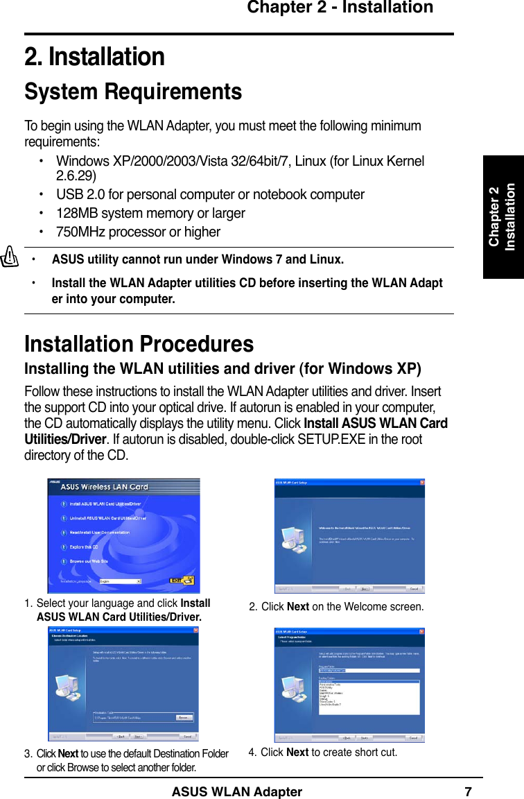 ASUS WLAN Adapter 7Chapter 2 - InstallationChapter 2Installation2. InstallationSystem RequirementsTo begin using the WLAN Adapter, you must meet the following minimum requirements:•  Windows XP/2000/2003/Vista 32/64bit/7, Linux (for Linux Kernel      2.6.29)•  USB 2.0 for personal computer or notebook computer•  128MB system memory or larger•  750MHz processor or higherInstalling the WLAN utilities and driver (for Windows XP)Follow these instructions to install the WLAN Adapter utilities and driver. Insert the support CD into your optical drive. If autorun is enabled in your computer, the CD automatically displays the utility menu. Click Install ASUS WLAN Card Utilities/Driver. If autorun is disabled, double-click SETUP.EXE in the root directory of the CD.2. Click Next on the Welcome screen.1. Select your language and click Install ASUS WLAN Card Utilities/Driver.4. Click Next to create short cut.3. Click Next to use the default Destination Folder or click Browse to select another folder.•  ASUS utility cannot run under Windows 7 and Linux.•  Install the WLAN Adapter utilities CD before inserting the WLAN Adapt   er into your computer.Installation Procedures