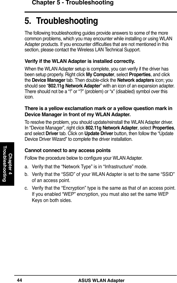 ASUS WLAN AdapterChapter 5 - TroubleshootingChapter 4Troubleshooting445.  TroubleshootingThe following troubleshooting guides provide answers to some of the more common problems, which you may encounter while installing or using WLAN Adapter products. If you encounter difculties that are not mentioned in this section, please contact the Wireless LAN Technical Support.Verify if the WLAN Adapter is installed correctly.When the WLAN Adapter setup is complete, you can verify if the driver has been setup properly. Right click My Computer, select Properties, and click the Device Manager tab. Then double-click the Network adapters icon; you should see “802.11g Network Adapter” with an icon of an expansion adapter. There should not be a “!” or “?” (problem) or “x” (disabled) symbol over this icon. There is a yellow exclamation mark or a yellow question mark in Device Manager in front of my WLAN Adapter.To resolve the problem, you should update/reinstall the WLAN Adapter driver. In “Device Manager”, right click 802.11g Network Adapter, select Properties, and select Driver tab. Click on Update Driver button, then follow the “Update Device Driver Wizard” to complete the driver installation. Cannot connect to any access pointsFollow the procedure below to congure your WLAN Adapter.a.  Verify that the “Network Type” is in “Infrastructure” mode.b.  Verify that the “SSID” of your WLAN Adapter is set to the same “SSID” of an access point.c.  Verify that the “Encryption” type is the same as that of an access point. If you enabled “WEP” encryption, you must also set the same WEP Keys on both sides.