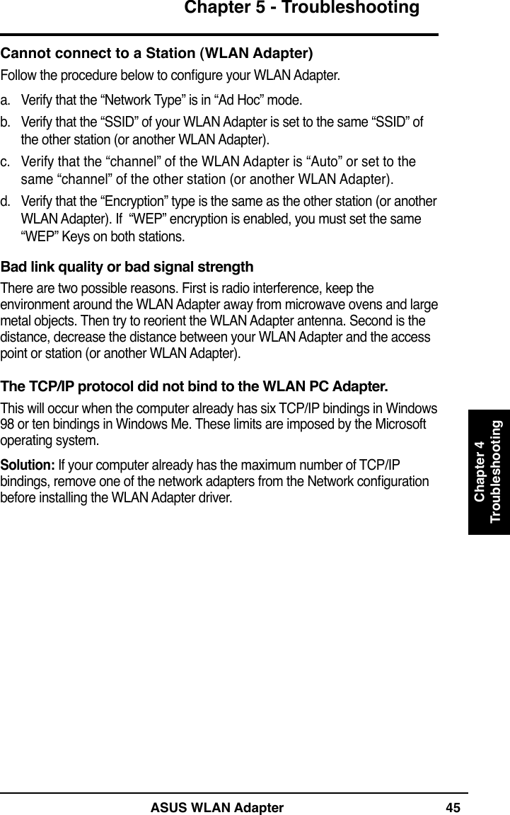 ASUS WLAN Adapter 45Chapter 5 - TroubleshootingChapter 4TroubleshootingCannot connect to a Station (WLAN Adapter)Follow the procedure below to congure your WLAN Adapter.a.  Verify that the “Network Type” is in “Ad Hoc” mode.b.  Verify that the “SSID” of your WLAN Adapter is set to the same “SSID” of the other station (or another WLAN Adapter).c.  Verify that the “channel” of the WLAN Adapter is “Auto” or set to the same “channel” of the other station (or another WLAN Adapter).d.  Verify that the “Encryption” type is the same as the other station (or another WLAN Adapter). If  “WEP” encryption is enabled, you must set the same  “WEP” Keys on both stations.Bad link quality or bad signal strengthThere are two possible reasons. First is radio interference, keep the environment around the WLAN Adapter away from microwave ovens and large metal objects. Then try to reorient the WLAN Adapter antenna. Second is the distance, decrease the distance between your WLAN Adapter and the access point or station (or another WLAN Adapter).The TCP/IP protocol did not bind to the WLAN PC Adapter.This will occur when the computer already has six TCP/IP bindings in Windows 98 or ten bindings in Windows Me. These limits are imposed by the Microsoft operating system.Solution: If your computer already has the maximum number of TCP/IP bindings, remove one of the network adapters from the Network conguration before installing the WLAN Adapter driver.