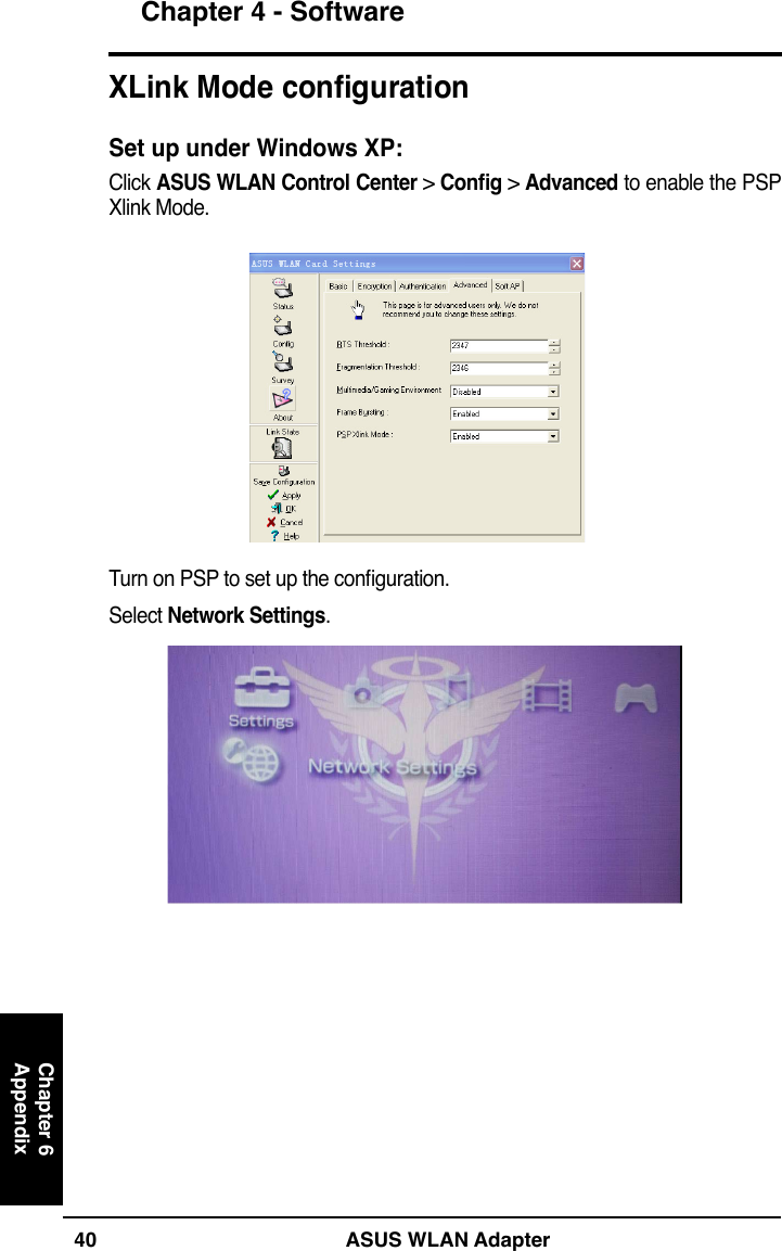 40 ASUS WLAN AdapterChapter 4 - SoftwareChapter 6AppendixXLink Mode congurationSet up under Windows XP:Click ASUS WLAN Control Center &gt; Cong &gt; Advanced to enable the PSP Xlink Mode.Turn on PSP to set up the conguration.Select Network Settings.