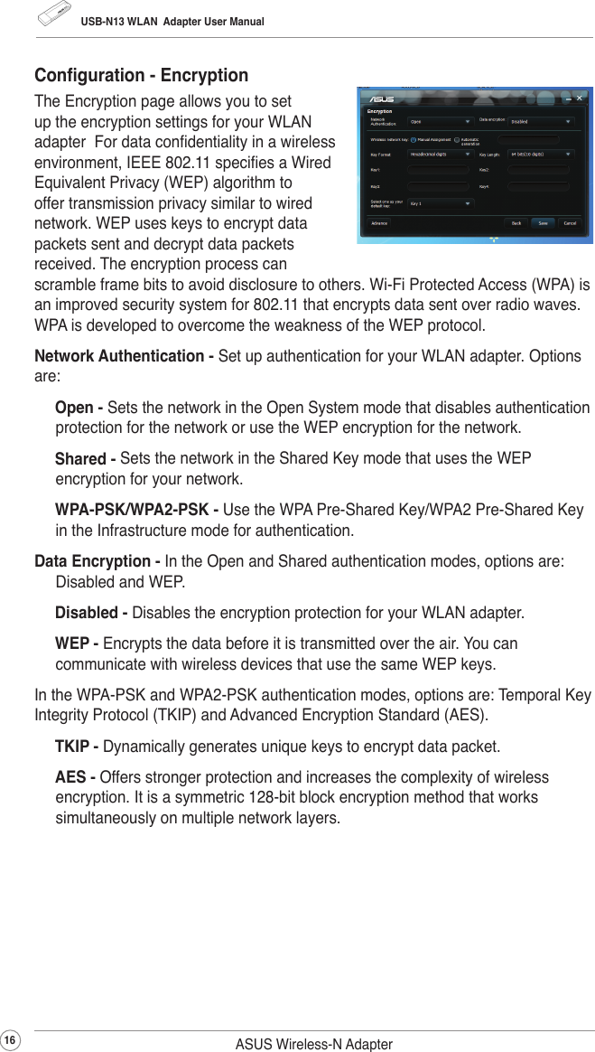 USB-N13 WLAN  Adapter User Manual16 ASUS Wireless-N AdapterConguration - EncryptionThe Encryption page allows you to set up the encryption settings for your WLAN adapter  For data condentiality in a wireless environment, IEEE 802.11 species a Wired Equivalent Privacy (WEP) algorithm to offer transmission privacy similar to wired network. WEP uses keys to encrypt data packets sent and decrypt data packets received. The encryption process can scramble frame bits to avoid disclosure to others. Wi-Fi Protected Access (WPA) is an improved security system for 802.11 that encrypts data sent over radio waves. WPA is developed to overcome the weakness of the WEP protocol.Network Authentication - Set up authentication for your WLAN adapter. Options are: Open - Sets the network in the Open System mode that disables authentication protection for the network or use the WEP encryption for the network.  Shared - Sets the network in the Shared Key mode that uses the WEP encryption for your network. WPA-PSK/WPA2-PSK - Use the WPA Pre-Shared Key/WPA2 Pre-Shared Key in the Infrastructure mode for authentication.Data Encryption - In the Open and Shared authentication modes, options are: Disabled and WEP. Disabled - Disables the encryption protection for your WLAN adapter. WEP - Encrypts the data before it is transmitted over the air. You can communicate with wireless devices that use the same WEP keys.In the WPA-PSK and WPA2-PSK authentication modes, options are: Temporal Key Integrity Protocol (TKIP) and Advanced Encryption Standard (AES). TKIP - Dynamically generates unique keys to encrypt data packet.   AES - Offers stronger protection and increases the complexity of wireless encryption. It is a symmetric 128-bit block encryption method that works simultaneously on multiple network layers.