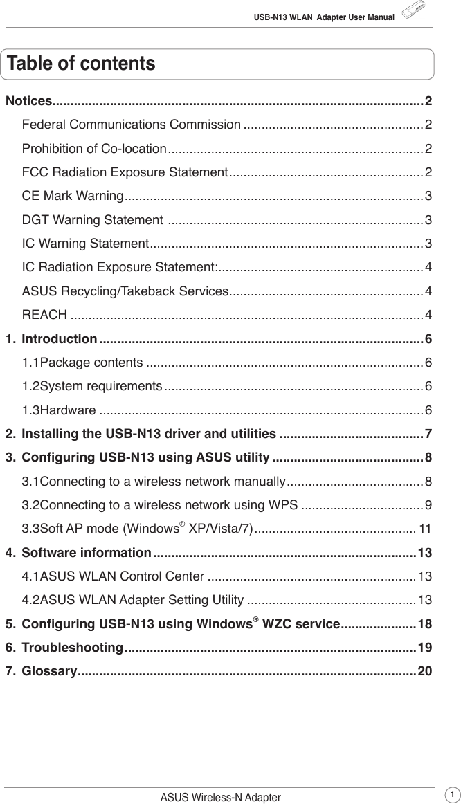 USB-N13 WLAN  Adapter User Manual1ASUS Wireless-N AdapterTable of contentsNotices.......................................................................................................2Federal Communications Commission ..................................................2Prohibition of Co-location .......................................................................2FCC Radiation Exposure Statement ......................................................2CE Mark Warning ...................................................................................3DGT Warning Statement  .......................................................................3IC Warning Statement ............................................................................3IC Radiation Exposure Statement: .........................................................4ASUS Recycling/Takeback Services ......................................................4REACH ..................................................................................................41.  Introduction ..........................................................................................61.1 Package contents .............................................................................61.2 System requirements ........................................................................61.3 Hardware ..........................................................................................62.  Installing the USB-N13 driver and utilities ........................................73.  Conguring USB-N13 using ASUS utility ..........................................83.1 Connecting to a wireless network manually ......................................83.2 Connecting to a wireless network using WPS .................................. 93.3 Soft AP mode (Windows® XP/Vista/7) ............................................. 114.  Software information .........................................................................134.1 ASUS WLAN Control Center .......................................................... 134.2 ASUS WLAN Adapter Setting Utility ............................................... 135.  Conguring USB-N13 using Windows® WZC service ..................... 186.  Troubleshooting .................................................................................197.  Glossary ..............................................................................................20
