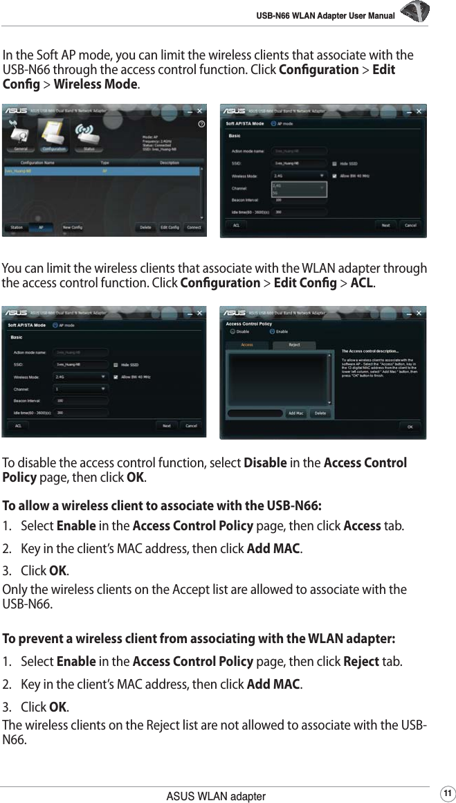 USB-N66 WLAN Adapter User Manual11ASUS WLAN adapterTo disable the access control function, select Disable in the Access Control Policy page, then click OK.To allow a wireless client to associate with the USB-N66:1. Select Enable in the Access Control Policy page, then click Access tab.2.  Key in the client’s MAC address, then click Add MAC.3. Click OK.Only the wireless clients on the Accept list are allowed to associate with the USB-N66.To prevent a wireless client from associating with the WLAN adapter:1. Select Enable in the Access Control Policy page, then click Reject tab.2.  Key in the client’s MAC address, then click Add MAC.3. Click OK.The wireless clients on the Reject list are not allowed to associate with the USB-N66.In the Soft AP mode, you can limit the wireless clients that associate with the USB-N66 through the access control function. Click Conguration &gt; Edit Cong &gt; Wireless Mode.You can limit the wireless clients that associate with the WLAN adapter through the access control function. Click Conguration &gt; Edit Cong &gt; ACL.