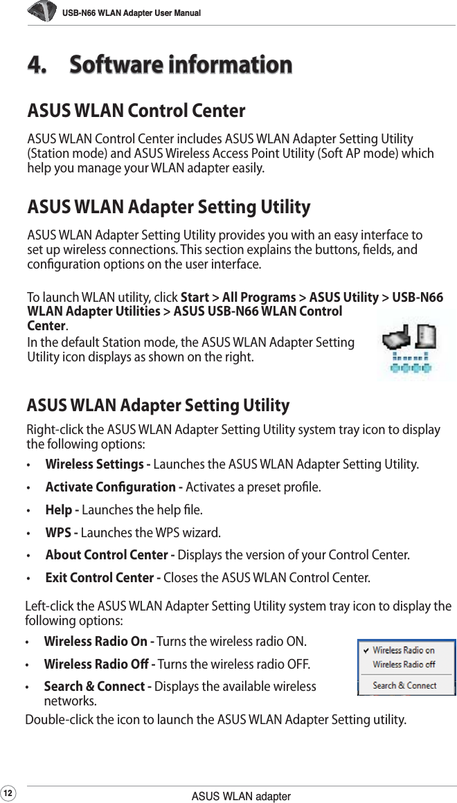USB-N66 WLAN Adapter User Manual12 ASUS WLAN adapterASUS WLAN Control CenterASUS WLAN Control Center includes ASUS WLAN Adapter Setting Utility (Station mode) and ASUS Wireless Access Point Utility (Soft AP mode) which help you manage your WLAN adapter easily.ASUS WLAN Adapter Setting UtilityASUS WLAN Adapter Setting Utility provides you with an easy interface to set up wireless connections. This section explains the buttons, elds, and conguration options on the user interface.To launch WLAN utility, click Start &gt; All Programs &gt; ASUS Utility &gt; USB-N66 WLAN Adapter Utilities &gt; ASUS USB-N66 WLAN Control Center. In the default Station mode, the ASUS WLAN Adapter Setting Utility icon displays as shown on the right.4. Software informationASUS WLAN Adapter Setting UtilityRight-click the ASUS WLAN Adapter Setting Utility system tray icon to display the following options:•  Wireless Settings - Launches the ASUS WLAN Adapter Setting Utility.•  Activate Conguration - Activates a preset prole.•  Help - Launches the help le.•  WPS - Launches the WPS wizard.•  About Control Center - Displays the version of your Control Center.•  Exit Control Center - Closes the ASUS WLAN Control Center.Left-click the ASUS WLAN Adapter Setting Utility system tray icon to display the following options:•  Wireless Radio On - Turns the wireless radio ON.•  Wireless Radio O - Turns the wireless radio OFF.•  Search &amp; Connect - Displays the available wireless networks.Double-click the icon to launch the ASUS WLAN Adapter Setting utility.