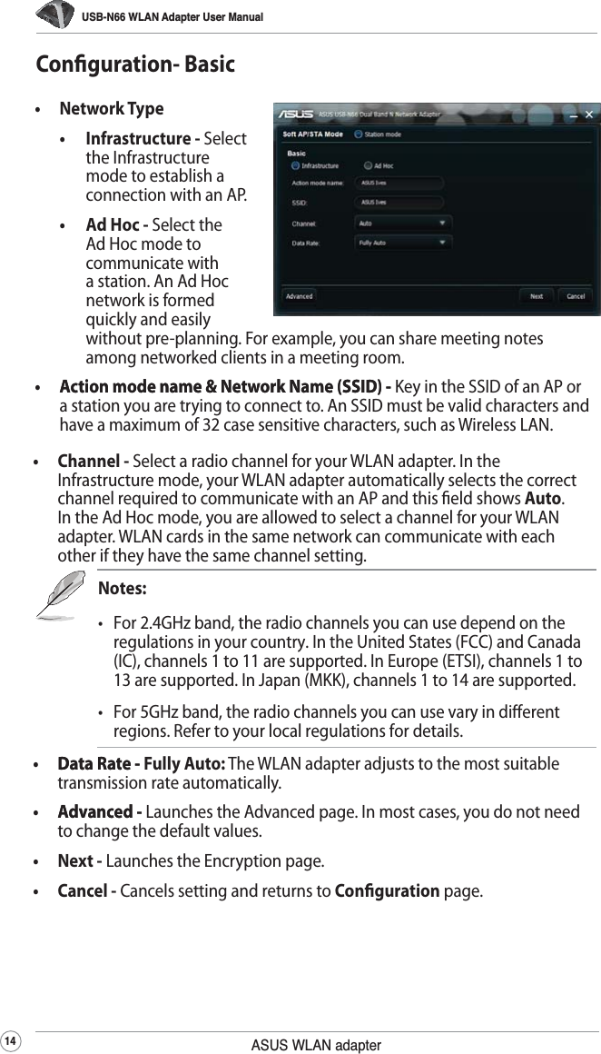 USB-N66 WLAN Adapter User Manual14 ASUS WLAN adapter•   Network Type •  Infrastructure - Select the Infrastructure mode to establish a connection with an AP. •  Ad Hoc - Select the Ad Hoc mode to communicate with a station. An Ad Hoc network is formed quickly and easily without pre-planning. For example, you can share meeting notes among networked clients in a meeting room.•   Action mode name &amp; Network Name (SSID) -Action mode name &amp; Network Name (SSID) - Key in the SSID of an AP or a station you are trying to connect to. An SSID must be valid characters and have a maximum of 32 case sensitive characters, such as Wireless LAN.Conguration- Basic•   Channel - Select a radio channel for your WLAN adapter. In the Infrastructure mode, your WLAN adapter automatically selects the correct channel required to communicate with an AP and this eld shows Auto. In the Ad Hoc mode, you are allowed to select a channel for your WLAN adapter. WLAN cards in the same network can communicate with each other if they have the same channel setting.Notes:•  For 2.4GHz band, the radio channels you can use depend on the regulations in your country. In the United States (FCC) and Canada (IC), channels 1 to 11 are supported. In Europe (ETSI), channels 1 to 13 are supported. In Japan (MKK), channels 1 to 14 are supported.•  For 5GHz band, the radio channels you can use vary in dierent regions. Refer to your local regulations for details.•   Data Rate -Data Rate - Fully Auto: The WLAN adapter adjusts to the most suitable transmission rate automatically.•   Advanced -Advanced - Launches the Advanced page. In most cases, you do not need to change the default values.•   Next - Launches the Encryption page. •   Cancel - Cancels setting and returns to Conguration page. 