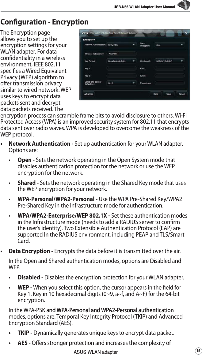 USB-N66 WLAN Adapter User Manual15ASUS WLAN adapterConguration - EncryptionThe Encryption page allows you to set up the encryption settings for your WLAN adapter. For data condentiality in a wireless environment, IEEE 802.11 species a Wired Equivalent Privacy (WEP) algorithm to oer transmission privacy similar to wired network. WEP uses keys to encrypt data packets sent and decrypt data packets received. The encryption process can scramble frame bits to avoid disclosure to others. Wi-Fi Protected Access (WPA) is an improved security system for 802.11 that encrypts data sent over radio waves. WPA is developed to overcome the weakness of the WEP protocol.•  Network Authentication - Set up authentication for your WLAN adapter. Options are: •  Open - Sets the network operating in the Open System mode that disables authentication protection for the network or use the WEP encryption for the network.  •  Shared - Sets the network operating in the Shared Key mode that uses the WEP encryption for your network. •  WPA-Personal/WPA2-Personal - Use the WPA Pre-Shared Key/WPA2 Pre-Shared Key in the Infrastructure mode for authentication. •  WPA/WPA2-Enterprise/WEP 802.1X - Set these authentication modes in the Infrastructure mode (needs to add a RADIUS server to conrm the user’s identity). Two Extensible Authentication Protocol (EAP) are supported In the RADIUS environment, including PEAP and TLS/Smart Card.•  Data Encryption - Encrypts the data before it is transmitted over the air.  In the Open and Shared authentication modes, options are Disabled and WEP. • Disabled - Disables the encryption protection for your WLAN adapter. •  WEP - When you select this option, the cursor appears in the eld for Key 1. Key in 10 hexadecimal digits (0~9, a~f, and A~F) for the 64-bit encryption. In the WPA-PSK and WPA-Personal and WPA2-Personal authenticationand WPA-Personal and WPA2-Personal authenticationWPA-Personal and WPA2-Personal authentication modes, options are: Temporal Key Integrity Protocol (TKIP) and Advanced Encryption Standard (AES). • TKIP - Dynamically generates unique keys to encrypt data packet.   •  AES - Oers stronger protection and increases the complexity of