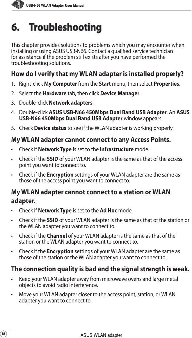 USB-N66 WLAN Adapter User Manual18 ASUS WLAN adapter6. TroubleshootingThis chapter provides solutions to problems which you may encounter when installing or using ASUS USB-N66. Contact a qualied service technician for assistance if the problem still exists after you have performed the troubleshooting solutions.How do I verify that my WLAN adapter is installed properly?1. Right-click My Computer from the Start menu, then select Properties.2. Select the Hardware tab, then click Device Manager.3. Double-click Network adapters.4. Double-click ASUS USB-N66 450Mbps Dual Band USB Adapter. An ASUS USB-N66 450Mbps Dual Band USB Adapter window appears.5. Check Device status to see if the WLAN adapter is working properly.My WLAN adapter cannot connect to any Access Points.• Check if Network Type is set to the Infrastructure mode.•  Check if the SSID of your WLAN adapter is the same as that of the access point you want to connect to.•  Check if the Encryption settings of your WLAN adapter are the same as those of the access point you want to connect to.My WLAN adapter cannot connect to a station or WLAN adapter.• Check if Network Type is set to the Ad Hoc mode.•  Check if the SSID of your WLAN adapter is the same as that of the station or the WLAN adapter you want to connect to.•  Check if the Channel of your WLAN adapter is the same as that of the station or the WLAN adapter you want to connect to.•  Check if the Encryption settings of your WLAN adapter are the same as those of the station or the WLAN adapter you want to connect to.The connection quality is bad and the signal strength is weak.•  Keep your WLAN adapter away from microwave ovens and large metal objects to avoid radio interference.•  Move your WLAN adapter closer to the access point, station, or WLAN adapter you want to connect to.