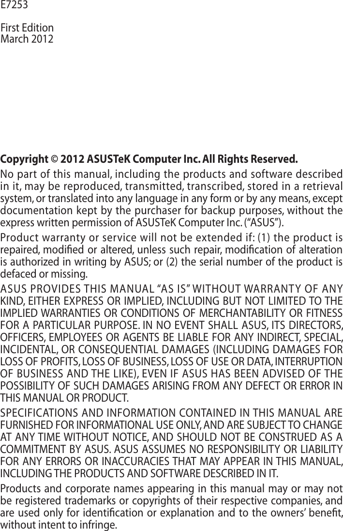 Copyright © 2012 ASUSTeK Computer Inc. All Rights Reserved.No part of this manual, including the products and software described in it, may be reproduced, transmitted, transcribed, stored in a retrieval system, or translated into any language in any form or by any means, except documentation kept by the purchaser for backup purposes, without the express written permission of ASUSTeK Computer Inc. (“ASUS”).Product warranty or service will not be extended if: (1) the product is repaired, modiﬁed or altered, unless such repair, modiﬁcation of alteration is authorized in writing by ASUS; or (2) the serial number of the product is defaced or missing.ASUS PROVIDES THIS MANUAL “AS IS” WITHOUT WARRANTY OF ANY KIND, EITHER EXPRESS OR IMPLIED, INCLUDING BUT NOT LIMITED TO THE IMPLIED WARRANTIES OR CONDITIONS OF MERCHANTABILITY OR FITNESS FOR A PARTICULAR PURPOSE. IN NO EVENT SHALL ASUS, ITS DIRECTORS, OFFICERS, EMPLOYEES OR AGENTS BE LIABLE FOR ANY INDIRECT, SPECIAL, INCIDENTAL, OR CONSEQUENTIAL DAMAGES (INCLUDING DAMAGES FOR LOSS OF PROFITS, LOSS OF BUSINESS, LOSS OF USE OR DATA, INTERRUPTION OF BUSINESS AND THE LIKE), EVEN IF ASUS HAS BEEN ADVISED OF THE POSSIBILITY OF SUCH DAMAGES ARISING FROM ANY DEFECT OR ERROR IN THIS MANUAL OR PRODUCT.SPECIFICATIONS AND INFORMATION CONTAINED IN THIS MANUAL ARE FURNISHED FOR INFORMATIONAL USE ONLY, AND ARE SUBJECT TO CHANGE AT ANY TIME WITHOUT NOTICE, AND SHOULD NOT BE CONSTRUED AS A COMMITMENT BY ASUS. ASUS ASSUMES NO RESPONSIBILITY OR LIABILITY FOR ANY ERRORS OR INACCURACIES THAT MAY APPEAR IN THIS MANUAL, INCLUDING THE PRODUCTS AND SOFTWARE DESCRIBED IN IT.Products and corporate names appearing in this manual may or may not be registered trademarks or copyrights of their respective companies, and are used only for identiﬁcation or explanation and to the owners’ beneﬁt, without intent to infringe. E7253First EditionMarch 2012