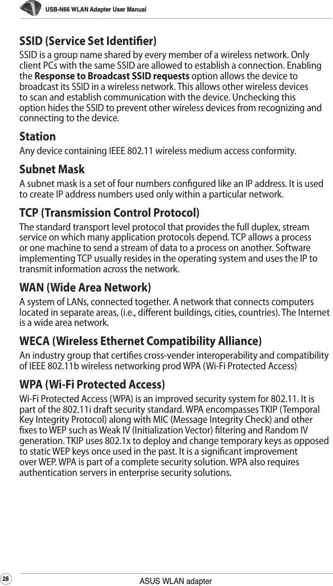 USB-N66 WLAN Adapter User Manual28 ASUS WLAN adapterSSID (Service Set Identier)SSID is a group name shared by every member of a wireless network. Only client PCs with the same SSID are allowed to establish a connection. Enabling the Response to Broadcast SSID requests option allows the device to broadcast its SSID in a wireless network. This allows other wireless devices to scan and establish communication with the device. Unchecking this option hides the SSID to prevent other wireless devices from recognizing and connecting to the device.StationAny device containing IEEE 802.11 wireless medium access conformity.Subnet MaskA subnet mask is a set of four numbers congured like an IP address. It is used to create IP address numbers used only within a particular network.TCP (Transmission Control Protocol)The standard transport level protocol that provides the full duplex, stream service on which many application protocols depend. TCP allows a process or one machine to send a stream of data to a process on another. Software implementing TCP usually resides in the operating system and uses the IP to transmit information across the network.WAN (Wide Area Network)A system of LANs, connected together. A network that connects computers located in separate areas, (i.e., dierent buildings, cities, countries). The Internet is a wide area network.WECA (Wireless Ethernet Compatibility Alliance)An industry group that certies cross-vender interoperability and compatibility of IEEE 802.11b wireless networking prod WPA (Wi-Fi Protected Access)WPA (Wi-Fi Protected Access)Wi-Fi Protected Access (WPA) is an improved security system for 802.11. It is part of the 802.11i draft security standard. WPA encompasses TKIP (Temporal Key Integrity Protocol) along with MIC (Message Integrity Check) and other xes to WEP such as Weak IV (Initialization Vector) ltering and Random IV generation. TKIP uses 802.1x to deploy and change temporary keys as opposed to static WEP keys once used in the past. It is a signicant improvement over WEP. WPA is part of a complete security solution. WPA also requires authentication servers in enterprise security solutions.