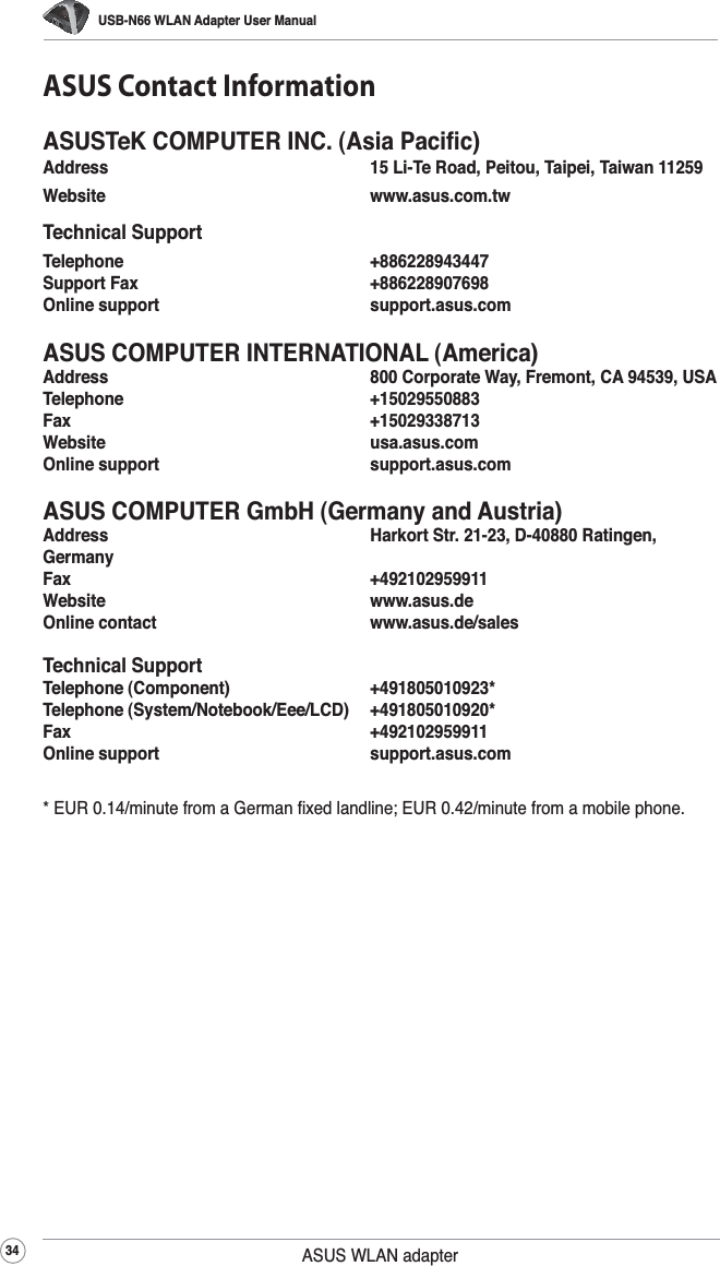 USB-N66 WLAN Adapter User Manual34 ASUS WLAN adapterASUS Contact InformationASUSTeK COMPUTER INC. (Asia Paciﬁc)Address      15 Li-Te Road, Peitou, Taipei, Taiwan 11259Website   www.asus.com.twTechnical SupportTelephone   +886228943447Support Fax      +886228907698Online support      support.asus.comASUS COMPUTER INTERNATIONAL (America)Address      800 Corporate Way, Fremont, CA 94539, USATelephone   +15029550883Fax       +15029338713Website   usa.asus.comOnline support      support.asus.comASUS COMPUTER GmbH (Germany and Austria)Address      Harkort Str. 21-23, D-40880 Ratingen, GermanyFax       +492102959911Website   www.asus.deOnline contact      www.asus.de/salesTechnical SupportTelephone (Component)      +491805010923*Telephone (System/Notebook/Eee/LCD)  +491805010920*Fax       +492102959911Online support      support.asus.com* EUR 0.14/minute from a German ﬁxed landline; EUR 0.42/minute from a mobile phone.