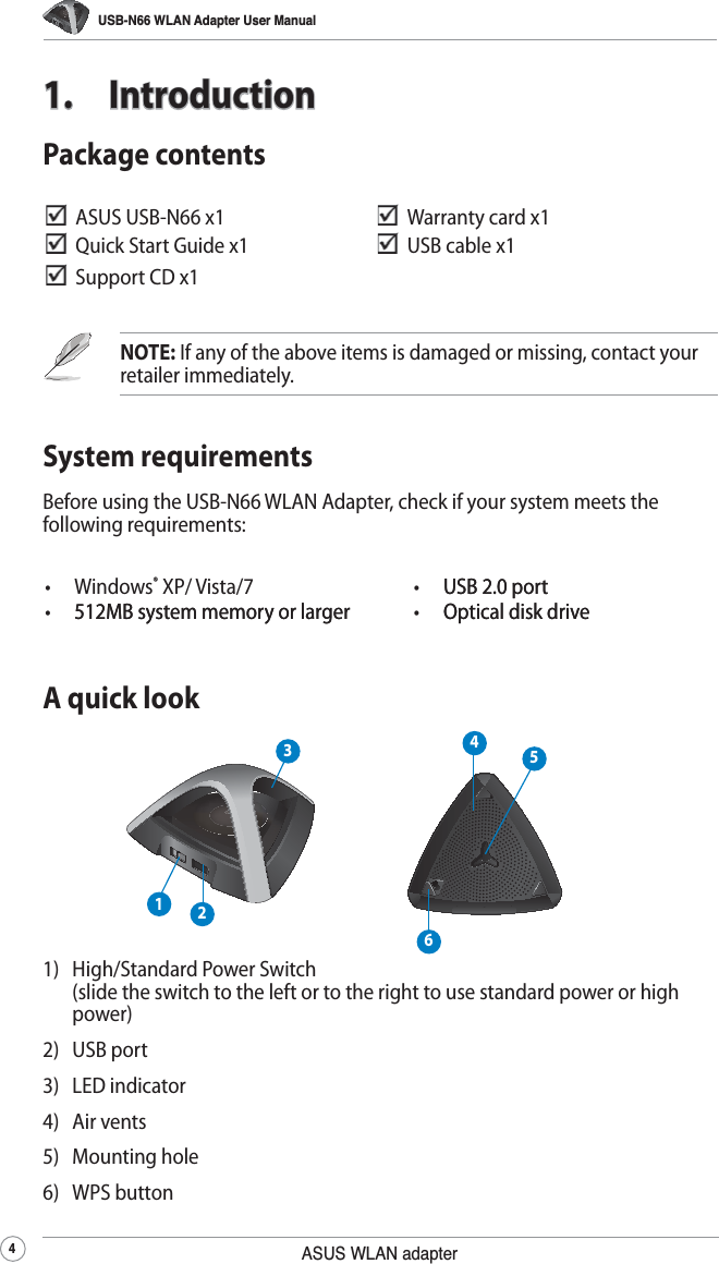 USB-N66 WLAN Adapter User Manual4ASUS WLAN adapter1. IntroductionSystem requirementsBefore using the USB-N66 WLAN Adapter, check if your system meets the following requirements:NOTE: If any of the above items is damaged or missing, contact your retailer immediately.  ASUS USB-N66 x1   Warranty card x1   Quick Start Guide x1   USB cable x1  Support CD x1 Package contents• Windows® XP/ Vista/7 •  USB 2.0 portUSB 2.0 port• 512MB system memory or larger512MB system memory or larger •  Optical disk driveOptical disk driveA quick look2314561)   High/Standard Power Switch  (slide the switch to the left or to the right to use standard power or high power)2) USB port   3) LED indicator4) Air vents5) Mounting hole6) WPS button