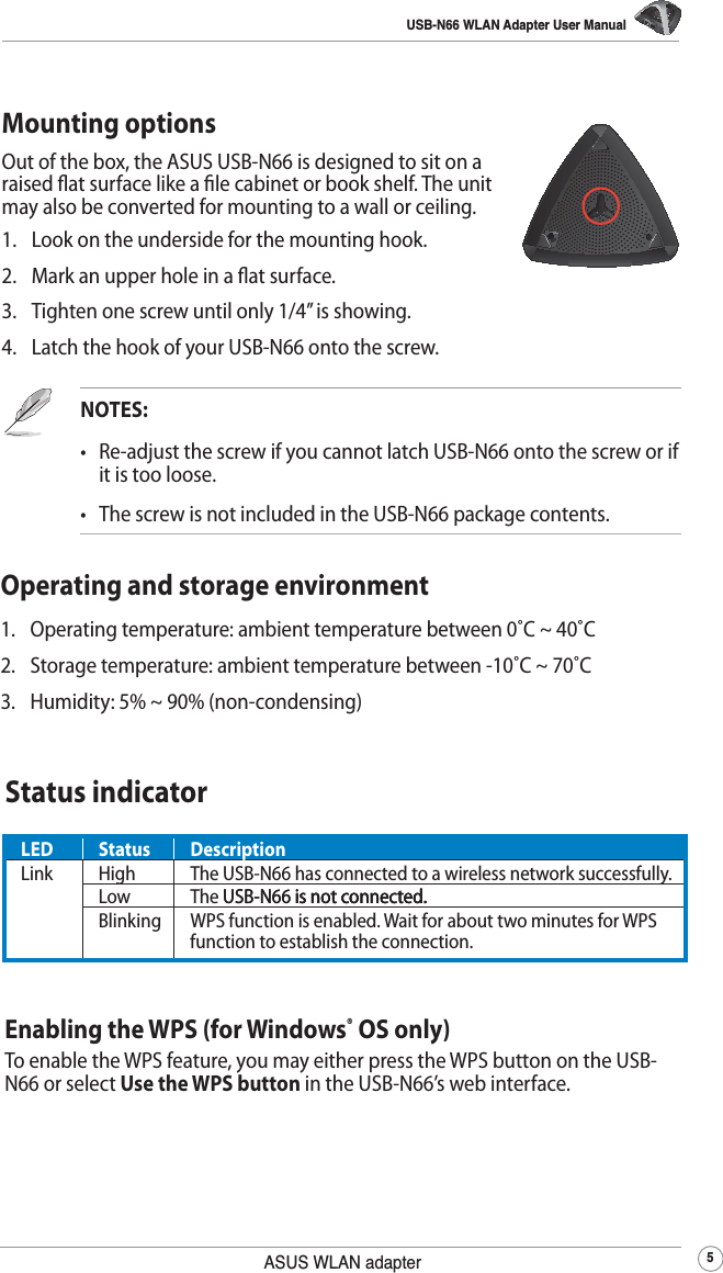 USB-N66 WLAN Adapter User Manual5ASUS WLAN adapterLED Status DescriptionLink  High The USB-N66 has connected to a wireless network successfully.Low The USB-N66 is not connected.USB-N66 is not connected. is not connected.Blinking WPS function is enabled. Wait for about two minutes for WPS function to establish the connection.Enabling the WPS (for Windows® OS only)To enable the WPS feature, you may either press the WPS button on the USB-N66 or select Use the WPS button in the USB-N66’s web interface. Status indicatorMounting optionsOut of the box, the ASUS USB-N66 is designed to sit on a raised at surface like a le cabinet or book shelf. The unit may also be converted for mounting to a wall or ceiling.1.  Look on the underside for the mounting hook.2.  Mark an upper hole in a at surface.3.  Tighten one screw until only 1/4’’ is showing.4.  Latch the hook of your USB-N66 onto the screw.NOTES:   •   Re-adjust the screw if you cannot latch USB-N66 onto the screw or if it is too loose.•   The screw is not included in the USB-N66 package contents.Operating and storage environment1.  Operating temperature: ambient temperature between 0˚C ~ 40˚C2.  Storage temperature: ambient temperature between -10˚C ~ 70˚C3.  Humidity: 5% ~ 90% (non-condensing)