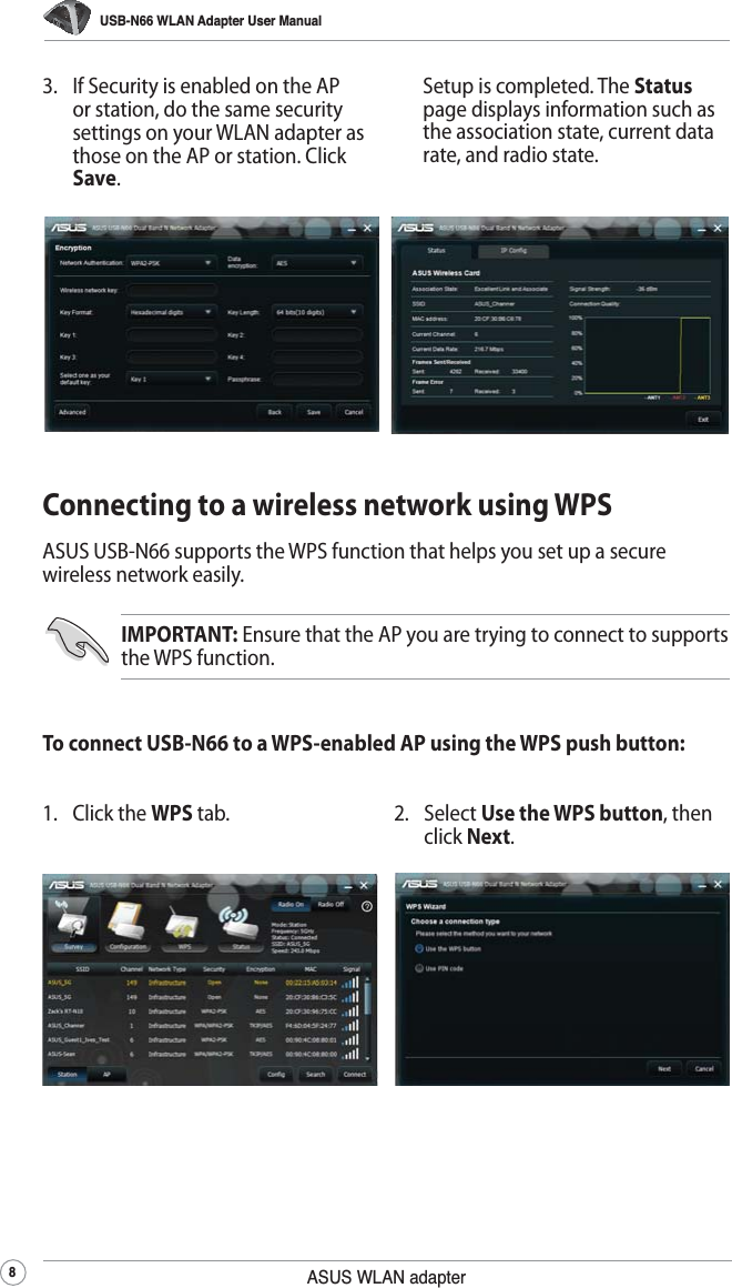 USB-N66 WLAN Adapter User Manual8ASUS WLAN adapter  Setup is completed. The Status page displays information such as the association state, current data rate, and radio state.3.  If Security is enabled on the AP or station, do the same security settings on your WLAN adapter as those on the AP or station. Click Save.Connecting to a wireless network using WPSASUS USB-N66 supports the WPS function that helps you set up a secure wireless network easily.To connect USB-N66 to a WPS-enabled AP using the WPS push button:IMPORTANT: Ensure that the AP you are trying to connect to supports the WPS function.2. Select Use the WPS button, then click Next.1. Click the WPS tab.
