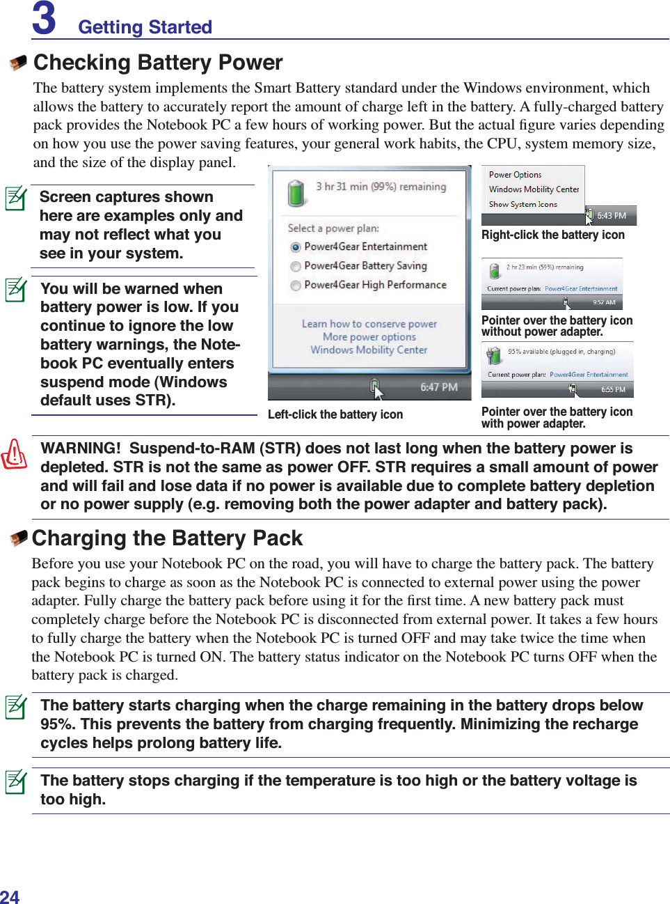 24You will be warned when battery power is low. If you continue to ignore the low battery warnings, the Note-book PC eventually enters suspend mode (Windows default uses STR).WARNING!  Suspend-to-RAM (STR) does not last long when the battery power is depleted. STR is not the same as power OFF. STR requires a small amount of power and will fail and lose data if no power is available due to complete battery depletion or no power supply (e.g. removing both the power adapter and battery pack).Screen captures shown here are examples only and may not reﬂect what you see in your system. Checking Battery PowerThe battery system implements the Smart Battery standard under the Windows environment, which allows the battery to accurately report the amount of charge left in the battery. A fully-charged battery pack provides the Notebook PC a few hours of working power. But the actual ﬁgure varies depending on how you use the power saving features, your general work habits, the CPU, system memory size, and the size of the display panel.Left-click the battery iconPointer over the battery icon without power adapter.Pointer over the battery icon with power adapter.Right-click the battery iconThe battery stops charging if the temperature is too high or the battery voltage is too high.Charging the Battery PackBefore you use your Notebook PC on the road, you will have to charge the battery pack. The battery pack begins to charge as soon as the Notebook PC is connected to external power using the power adapter. Fully charge the battery pack before using it for the ﬁrst time. A new battery pack must completely charge before the Notebook PC is disconnected from external power. It takes a few hours to fully charge the battery when the Notebook PC is turned OFF and may take twice the time when the Notebook PC is turned ON. The battery status indicator on the Notebook PC turns OFF when the battery pack is charged.The battery starts charging when the charge remaining in the battery drops below 95%. This prevents the battery from charging frequently. Minimizing the recharge cycles helps prolong battery life.3    Getting Started