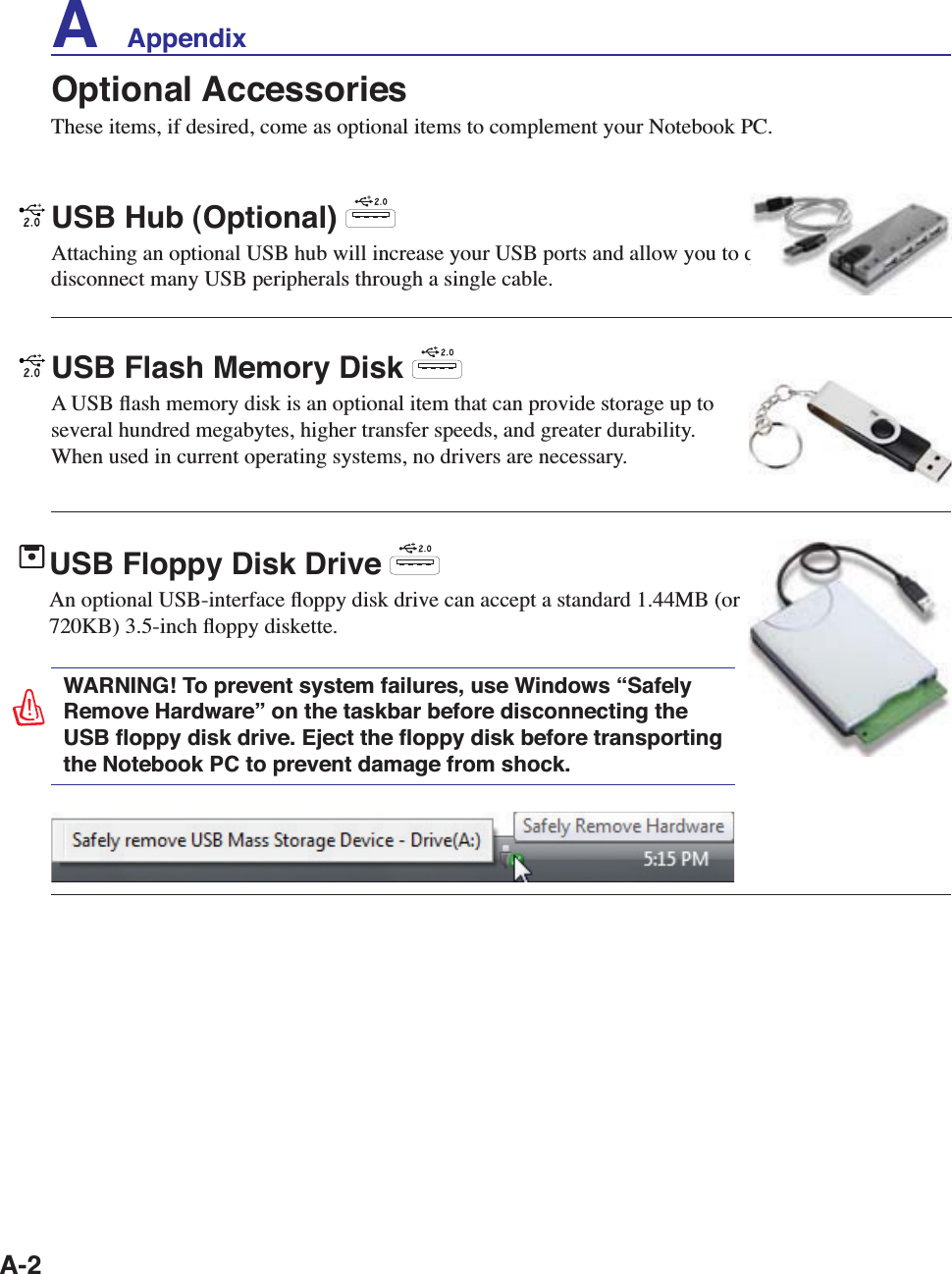A-2A    AppendixOptional AccessoriesThese items, if desired, come as optional items to complement your Notebook PC.USB Flash Memory Disk A USB ﬂash memory disk is an optional item that can provide storage up to several hundred megabytes, higher transfer speeds, and greater durability. When used in current operating systems, no drivers are necessary. USB Hub (Optional) Attaching an optional USB hub will increase your USB ports and allow you to quickly connect or disconnect many USB peripherals through a single cable.USB Floppy Disk Drive An optional USB-interface ﬂoppy disk drive can accept a standard 1.44MB (or 720KB) 3.5-inch ﬂoppy diskette. WARNING! To prevent system failures, use Windows “Safely Remove Hardware” on the taskbar before disconnecting the USB ﬂoppy disk drive. Eject the ﬂoppy disk before transporting the Notebook PC to prevent damage from shock.