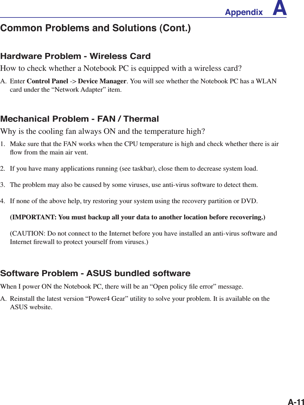 A-11Hardware Problem - Wireless CardHow to check whether a Notebook PC is equipped with a wireless card?A. Enter Control Panel -&gt; Device Manager. You will see whether the Notebook PC has a WLAN card under the “Network Adapter” item.Mechanical Problem - FAN / ThermalWhy is the cooling fan always ON and the temperature high?1.  Make sure that the FAN works when the CPU temperature is high and check whether there is air ﬂow from the main air vent. 2.  If you have many applications running (see taskbar), close them to decrease system load. 3.  The problem may also be caused by some viruses, use anti-virus software to detect them.4.  If none of the above help, try restoring your system using the recovery partition or DVD.  (IMPORTANT: You must backup all your data to another location before recovering.)  (CAUTION: Do not connect to the Internet before you have installed an anti-virus software and Internet ﬁrewall to protect yourself from viruses.)Software Problem - ASUS bundled softwareWhen I power ON the Notebook PC, there will be an “Open policy ﬁle error” message.A.  Reinstall the latest version “Power4 Gear” utility to solve your problem. It is available on the ASUS website.Common Problems and Solutions (Cont.)Appendix    A