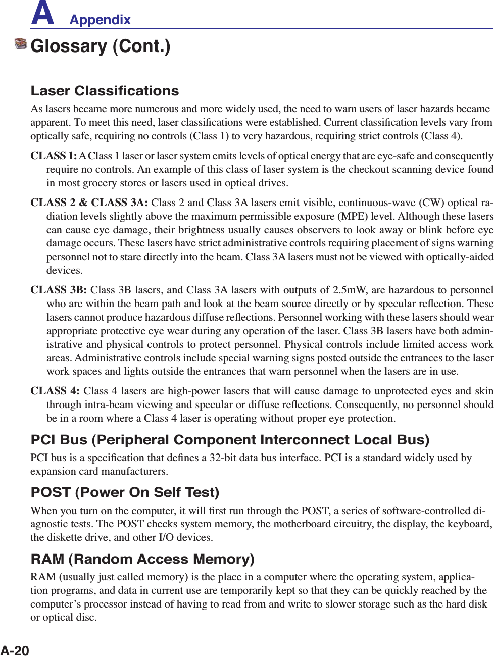 A-20Glossary (Cont.)Laser ClassiﬁcationsAs lasers became more numerous and more widely used, the need to warn users of laser hazards became apparent. To meet this need, laser classiﬁcations were established. Current classiﬁcation levels vary from optically safe, requiring no controls (Class 1) to very hazardous, requiring strict controls (Class 4).CLASS 1: A Class 1 laser or laser system emits levels of optical energy that are eye-safe and consequently require no controls. An example of this class of laser system is the checkout scanning device found in most grocery stores or lasers used in optical drives.CLASS 2 &amp; CLASS 3A: Class 2 and Class 3A lasers emit visible, continuous-wave (CW) optical ra-diation levels slightly above the maximum permissible exposure (MPE) level. Although these lasers can cause eye damage, their brightness usually causes observers to look away or blink before eye damage occurs. These lasers have strict administrative controls requiring placement of signs warning personnel not to stare directly into the beam. Class 3A lasers must not be viewed with optically-aided devices.CLASS 3B: Class 3B lasers, and Class 3A lasers with outputs of 2.5mW, are hazardous to personnel who are within the beam path and look at the beam source directly or by specular reﬂection. These lasers cannot produce hazardous diffuse reﬂections. Personnel working with these lasers should wear appropriate protective eye wear during any operation of the laser. Class 3B lasers have both admin-istrative and physical controls to protect personnel. Physical controls include limited access work areas. Administrative controls include special warning signs posted outside the entrances to the laser work spaces and lights outside the entrances that warn personnel when the lasers are in use.CLASS 4: Class 4 lasers are high-power lasers that will cause damage to unprotected eyes and skin through intra-beam viewing and specular or diffuse reﬂections. Consequently, no personnel should be in a room where a Class 4 laser is operating without proper eye protection.PCI Bus (Peripheral Component Interconnect Local Bus)PCI bus is a speciﬁcation that deﬁnes a 32-bit data bus interface. PCI is a standard widely used by expansion card manufacturers.POST (Power On Self Test)When you turn on the computer, it will ﬁrst run through the POST, a series of software-controlled di-agnostic tests. The POST checks system memory, the motherboard circuitry, the display, the keyboard, the diskette drive, and other I/O devices.RAM (Random Access Memory)RAM (usually just called memory) is the place in a computer where the operating system, applica-tion programs, and data in current use are temporarily kept so that they can be quickly reached by the computerʼs processor instead of having to read from and write to slower storage such as the hard disk or optical disc.A    Appendix