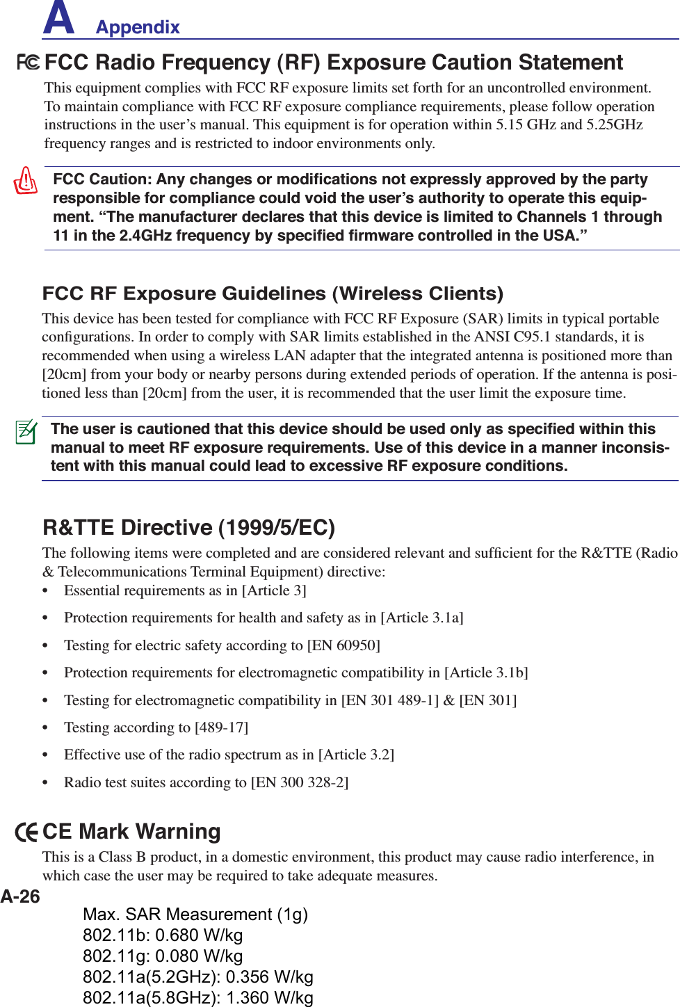 A-26R&amp;TTE Directive (1999/5/EC)The following items were completed and are considered relevant and sufﬁcient for the R&amp;TTE (Radio &amp; Telecommunications Terminal Equipment) directive:•  Essential requirements as in [Article 3]•  Protection requirements for health and safety as in [Article 3.1a]•  Testing for electric safety according to [EN 60950]•  Protection requirements for electromagnetic compatibility in [Article 3.1b]•  Testing for electromagnetic compatibility in [EN 301 489-1] &amp; [EN 301]•  Testing according to [489-17]•  Effective use of the radio spectrum as in [Article 3.2]•  Radio test suites according to [EN 300 328-2]FCC Radio Frequency (RF) Exposure Caution StatementThis equipment complies with FCC RF exposure limits set forth for an uncontrolled environment. To maintain compliance with FCC RF exposure compliance requirements, please follow operation instructions in the userʼs manual. This equipment is for operation within 5.15 GHz and 5.25GHz frequency ranges and is restricted to indoor environments only.FCC Caution: Any changes or modiﬁcations not expressly approved by the party responsible for compliance could void the userʼs authority to operate this equip-ment. “The manufacturer declares that this device is limited to Channels 1 through 11 in the 2.4GHz frequency by speciﬁed ﬁrmware controlled in the USA.”FCC RF Exposure Guidelines (Wireless Clients)This device has been tested for compliance with FCC RF Exposure (SAR) limits in typical portable conﬁgurations. In order to comply with SAR limits established in the ANSI C95.1 standards, it is recommended when using a wireless LAN adapter that the integrated antenna is positioned more than [20cm] from your body or nearby persons during extended periods of operation. If the antenna is posi-tioned less than [20cm] from the user, it is recommended that the user limit the exposure time.The user is cautioned that this device should be used only as speciﬁed within this manual to meet RF exposure requirements. Use of this device in a manner inconsis-tent with this manual could lead to excessive RF exposure conditions.CE Mark WarningThis is a Class B product, in a domestic environment, this product may cause radio interference, in which case the user may be required to take adequate measures.A    AppendixMax. SAR Measurement (1g) 802.11b: 0.680 W/kg 802.11g: 0.080 W/kg 802.11a(5.2GHz): 0.356 W/kg 802.11a(5.8GHz): 1.360 W/kg 